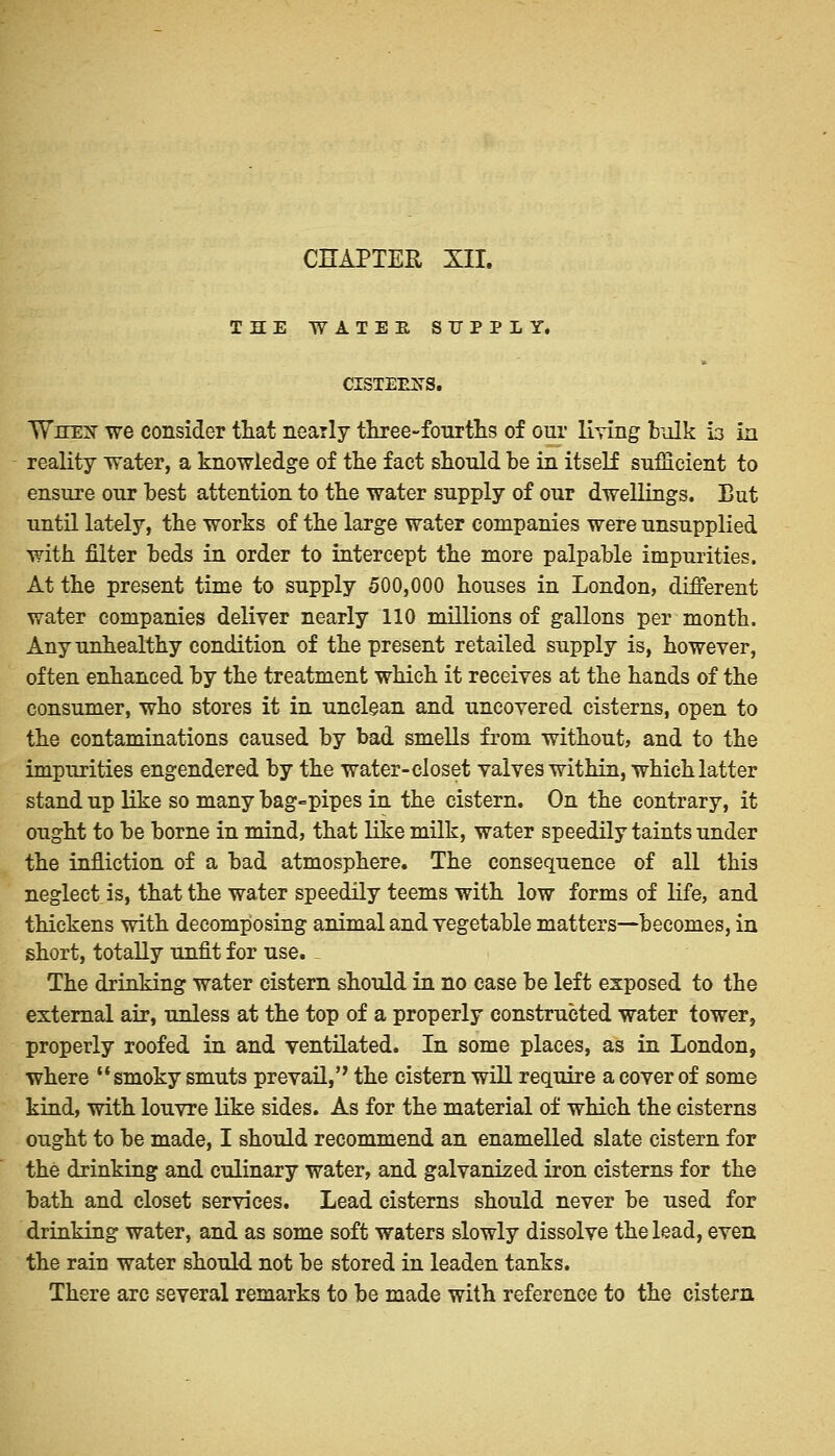 CHAPTER XII. THE WATER SUPPLY. dSTEEUS. TVhex we consider that nearly three-fourths of our living bulk la in reality water, a knowledge of the fact should be in itself sufficient to ensure our best attention to the water supply of our dwellings. But until lately, the works of the large water companies were unsupplied with filter beds in order to intercept the more palpable impurities. At the present time to supply 500,000 houses in London, different water companies deliver nearly 110 millions of gallons per month. Any unhealthy condition of the present retailed supply is, however, often enhanced by the treatment which it receives at the hands of the consumer, who stores it in unclean and uncovered cisterns, open to the contaminations caused by bad smells from without, and to the impurities engendered by the water-closet valves within, which latter stand up like so many bag-pipes in the cistern. On the contrary, it ought to be borne in mind, that like milk, water speedily taints under the infliction of a bad atmosphere. The consequence of all this neglect is, that the water speedily teems with low forms of life, and thickens with decomposing animal and vegetable matters—becomes, in short, totally unfit for use. The drinking water cistern should in no case be left exposed to the external air, unless at the top of a properly constructed water tower, properly roofed in and ventilated. In some places, as in London, where  smoky smuts prevail,'' the cistern will require a cover of some kind, with louvre like sides. As for the material of which the cisterns ought to be made, I should recommend an enamelled slate cistern for the drinking and culinary water, and galvanized iron cisterns for the bath and closet services. Lead cisterns should never be used for drinking water, and as some soft waters slowly dissolve the lead, even the rain water should not be stored in leaden tanks. There arc several remarks to be made with reference to the cistern