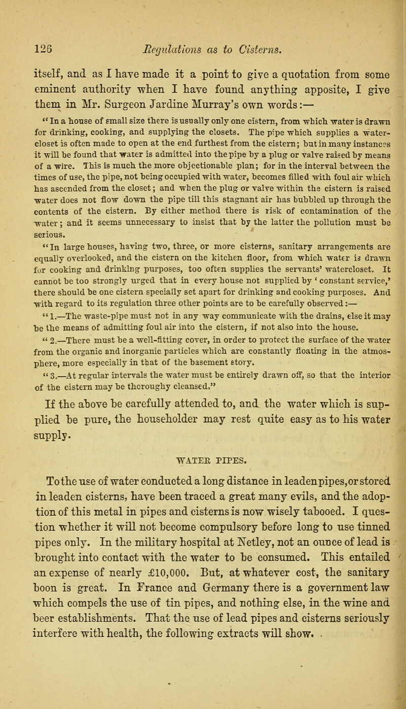 128 Regulations as to Cisterns. itself, and as I have made it a point to give a quotation from some eminent authority when I have found anything apposite, I give them in Mr. Surgeon Jardine Murray's own words:—  In a house of small size there is usually only one cistern, from which water is drawn for drinking, cooking, and supplying the closets. The pipe which supplies a water- closet is often made to open at the end furthest from the cistern; but in many instances it will be found that water is admitted into the pipe by a plug or valve raised by means of a wire. This is much the more objectionable plan; for in the interval between the times of use, the pipe, not being occupied with water, becomes filled with foul air which has ascended from the closet; and when the plug or valve within the cistern is raised water does not flow down the pipe till this stagnant air has bubbled up through the contents of the cistern. By either method there is lisk of contamination of the water; and it seems unnecessary to insist that by the latter the pollution must be serious.  In large houses, having two, three, or more cisterns, sanitary arrangements are equally overlooked, and the cistern on the kitchen floor, from which water is drawn for cooking and drinking purposes, too often supplies the servants' watercloset. It cannot be too strongly urged that in every house not supplied by • constant service,' there should be one cistern specially set apart for drinking and cooking purposes. And with regard to its regulation three other points are to be carefully observed:—  l.—The waste-pipe must not in any way communicate with the drains, else it may be the means of admitting foul air into the cistern, if not also into the house. « 2.—There must be a well-fitting cover, in order to protect the surface of the water from the organic and inorganic particles which are constantly floating in the atmos- phere, more especially in that of the basement story.  3.—At regular intervals the water must be entirely drawn off, so that the interior of the cistern may be thoroughy cleansed, If the above be carefully attended to, and the water which is sup- plied he pure, the householder may rest quite easy as to his water supply. WATEE PIPES. To the use of water conducted a long distance in leadenpipes,or stored in leaden cisterns, have been traced a great many evils, and the adop- tion of this metal in pipes and cisterns is now wisely tabooed. I ques- tion whether it will not become compulsory before long to use tinned pipes only. In the military hospital at Netley, not an ounce of lead is brought into contact with the water to be consumed. This entailed an expense of nearly £10,000. But, at whatever cost, the sanitary boon is great. In France and Germany there is a government law which compels the use of tin pipes, and nothing else, in the wine and beer establishments. That the use of lead pipes and cisterns seriously interfere with health, the following extracts will show. •