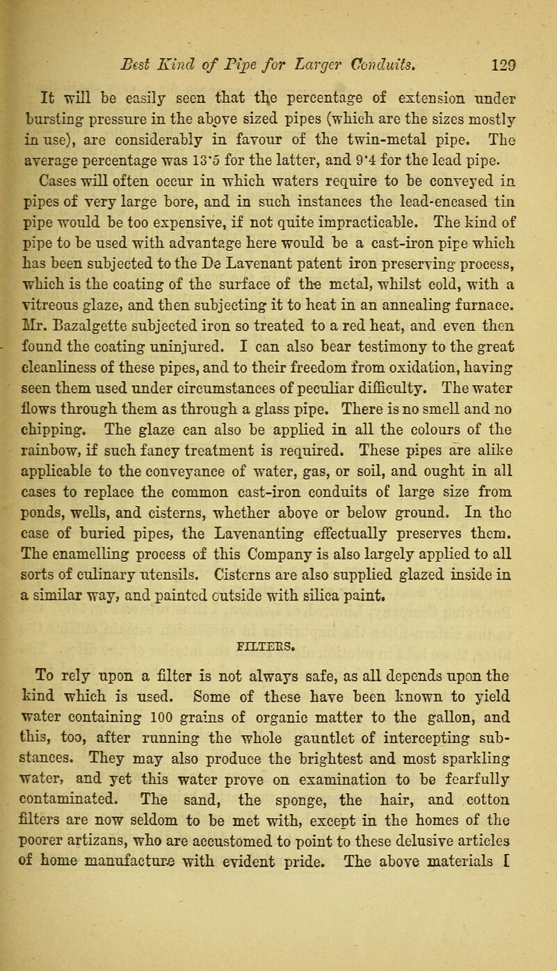 It will be easily seen that the percentage of extension tinder bursting pressure in the above sized pipes (which are the sizes mostly in use), are considerably in favour of the twin-metal pipe. The average percentage was IZ'5 for the latter, and 9*4 for the lead pipe. Cases will often occur in which waters require to be conveyed in pipes of very large bore, and in such instances the lead-encased tin pipe would be too expensive, if not quite impracticable. The kind of pipe to be used with advantage here would be a cast-iron pipe which has been subjected to the De Lavenant patent iron preserving process, which is the coating of the surface of the metal, whilst cold, with a vitreous glaze, and then subjecting it to heat in an annealing furnace. Mr. Bazalgette subjected iron so treated to a red heat, and even then found the coating uninjured. I can also bear testimony to the great cleanliness of these pipes, and to their freedom from oxidation, having seen them used under circumstances of peculiar difficulty. The water flows through them as through a glass pipe. There is no smell and no chipping. The glaze can also be applied in all the colours of the rainbow, if such fancy treatment is required. These pipes are alike applicable to the conveyance of water, gas, or soil, and ought in all cases to replace the common cast-iron conduits of large size from ponds, wells, and cisterns, whether above or below ground. In the case of buried pipes, the Lavenanting effectually preserves them. The enamelling process of this Company is also largely applied to all sorts of culinary utensils. Cisterns are also supplied glazed inside in a similar way, and painted outside with silica paint. FILTERS. To rely upon a filter is not always safe, as all depends upon the kind which is used. Some of these have been known to yield water containing 100 grains of organic matter to the gallon, and this, too, after running the whole gauntlet of intercepting sub- stances. They may also produce the brightest and most sparkling water, and yet this water prove on examination to be fearfully contaminated. The sand, the sponge, the hair, and cotton filters are now seldom to be met with, except in the homes of the poorer artizans, who are accustomed to point to these delusive articles of home manufacture with evident pride. The above materials £