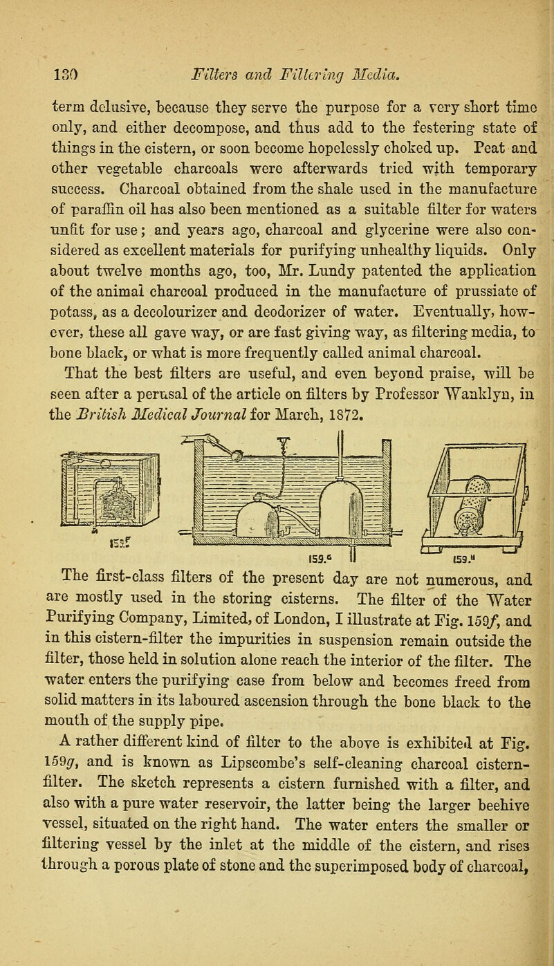 term delusive, because they serve the purpose for a very short time only, and either decompose, and thus add to the festering state of things in the cistern, or soon become hopelessly choked up. Peat and other vegetable charcoals were afterwards tried with temporary success. Charcoal obtained from the shale used in the manufacture of paraffin oil has also been mentioned as a suitable filter for waters unfit for use; and years ago, charcoal and glycerine were also con- sidered as excellent materials for purifying unhealthy liquids. Only about twelve months ago, too, Mr. Lundy patented the application of the animal charcoal produced in the manufacture of prussiate of potass, as a decolourizer and deodorizer of water. Eventually, how- ever, these all gave way, or are fast giving way, as filtering media, to bone black, or what is more frequently called animal charcoal. That the best filters are useful, and even beyond praise, will be seen after a perusal of the article on filters by Professor Wanklyn, in the British Medical Journal for March, 1872. The first-class filters of the present day are not numerous, and are mostly used in the storing cisterns. The filter of the Water Purifying Company, Limited, of London, I illustrate at Fig. 159/, and in this cistern-filter the impurities in suspension remain outside the filter, those held in solution alone reach the interior of the filter. The water enters the purifying case from below and becomes freed from solid matters in its laboured ascension through the bone black to the mouth of the supply pipe. A rather different kind of filter to the above is exhibited at Fig. I59g, and is known as Lipseombe's self-cleaning charcoal cistern- filter. The sketch represents a cistern furnished with a filter, and also with a pure water reservoir, the latter being the larger beehive vessel, situated on the right hand. The water enters the smaller or filtering vessel by the inlet at the middle of the cistern, and rises through a porous plate of stone and the superimposed body of charcoal,