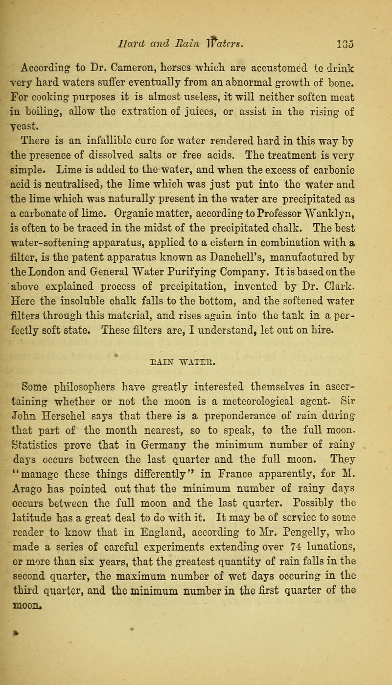 According to Dr. Cameron, horses which are accustomed to drink very hard waters suffer eventually from an abnormal growth of bone. For cooking purposes it is almost useless, it will neither soften meat in boiling, allow tho extration of juices, or assist in the rising of yeast. There is an infallible cure for water rendered hard in this way by the presence of dissolved salts or free acids. The treatment is very simple. Lime is added to the water, and when the excess of carbonic acid is neutralised, the lime which was just put into the water and the lime which was naturally present in. the water are precipitated as a carbonate of lime. Organic matter, according to Professor Wanklyn, is often to be traced in. the midst of the precipitated chalk. The best water-softening apparatus, applied to a cistern in combination with a filter, is the patent apparatus known as Danchell's, manufactured by the London and General Water Purifying Company. It is based on the above explained process of precipitation, invented by Dr. Clark. Here the insoluble chalk falls to the bottom, and the softened water filters through this material, and rises again into the tank in a per- fectly soft state. These filters are, I understand, let out on hire. HAIN WATEIl. Some philosophers have greatly interested themselves in ascer- taining whether or not the moon is a meteorological agent. Sir John Herschel says that there is a preponderance of rain during that part of the month nearest, so to speak, to the full moon. Statistics prove that in Germany the minimum number of rainy days occurs between the last quarter and the full moon. They manage these things differently in. France apparently, for M. Arago has pointed out that the minimum number of rainy days occurs between the full moon and the last quarter. Possibly the latitude has a great deal to do with it. It may be of service to some reader to know that in England, according to Mr. Pengelly, who made a series of careful experiments extending over 74 lunations, or more than six years, that the greatest quantity of rain falls in the second quarter, the maximum number of wet days occuring in the third quarter, and the minimum number in the first quarter of the moon.