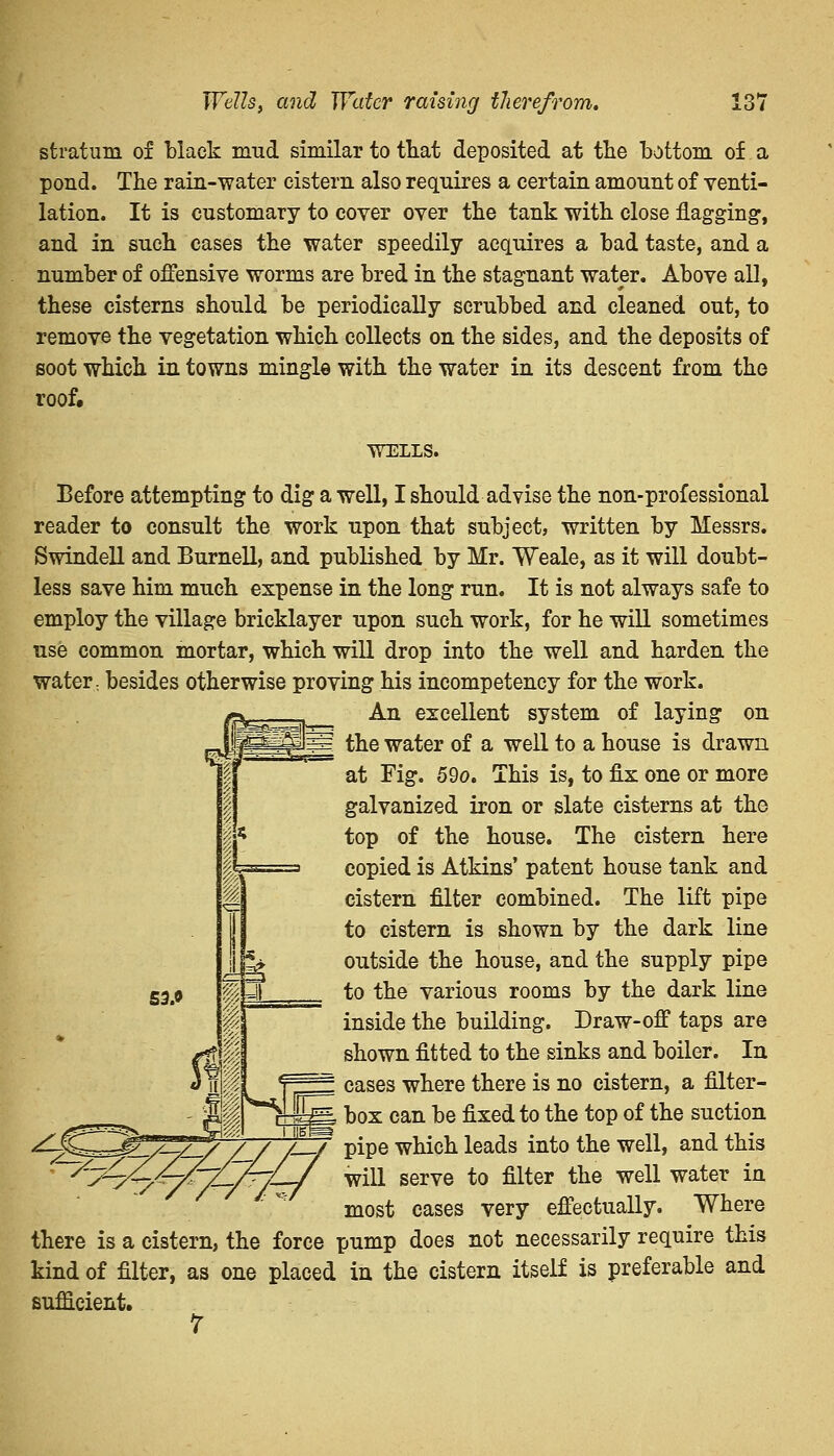 stratum of black mud similar to that deposited at the bottom of a pond. The rain-water cistern also requires a certain amount of venti- lation. It is customary to cover over the tank with close flagging, and in such cases the water speedily acquires a bad taste, and a number of offensive worms are bred in the stagnant water. Above all, these cisterns should be periodically scrubbed and cleaned out, to remove the vegetation which collects on the sides, and the deposits of soot which in towns mingle with the water in its descent from the roof. WILLS. Before attempting to dig a well, I should advise the non-professional reader to consult the work upon that subject, written by Messrs. Swindell and Burnell, and published by Mr. Weale, as it will doubt- less save him much expense in the long run. It is not always safe to employ the village bricklayer upon such work, for he will sometimes use common mortar, which will drop into the well and harden the water: besides otherwise proving his incompetency for the work. An excellent system of laying on the water of a well to a house is drawn at Fig. 59o. This is, to fix one or more galvanized iron or slate cisterns at the top of the house. The cistern here copied is Atkins' patent house tank and cistern filter combined. The lift pipe to cistern is shown by the dark line outside the house, and the supply pipe to the various rooms by the dark line inside the building. Draw-off taps are shown fitted to the sinks and boiler. In = cases where there is no cistern, a filter- - Wk pi-Bg box can be fixed to the top of the suction yg^g^^7 /_/ /!/ pipe which leads into the well, and this ' rr-r// -jvill serve to filter the well water in most cases very effectually. Where there is a cistern, the force pump does not necessarily require this kind of filter, as one placed in the cistern itself is preferable and sufficient. 7