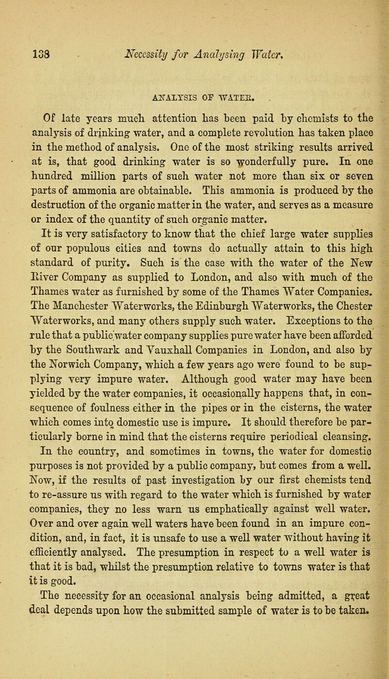 133 Necessity for Analysing Water* ANALYSIS OP WATEE. Of late years much attention has been paid by chemists to the analysis of drinking water, and a complete revolution has taken place in the method of analysis. One of the most striking results arrived at is, that good drinking water is so wonderfully pure. In one hundred million parts of such water not more than six or seven parts of ammonia are obtainable. This ammonia is produced by the destruction of the organic matter in the water, and serves as a measure or index of the quantity of such organic matter. It is very satisfactory to know that the chief large water supplies of our populous cities and towns do actually attain to this high standard of purity. Such is the case with the water of the New River Company as supplied to London, and also with much of the Thames water as furnished by some of the Thames Water Companies. The Manchester Waterworks, the Edinburgh Waterworks, the Chester Waterworks, and many others supply such water. Exceptions to the rule that a public'water company supplies pure water have been afforded by the Southwark and Yauxhall Companies in London, and also by the Norwich Company, which a few years ago were found to be sup- plying very impure water. Although good water may have been yielded by the water companies, it occasionally happens that, in con- sequence of foulness either in the pipes or in the cisterns, the water which comes into domestic use is impure. It should therefore be par- ticularly borne in mind that the cisterns require periodical cleansing. In the country, and sometimes in towns, the water for domestic purposes is not provided by a public company, but comes from a well. Now, if the results of past investigation by our first chemists tend to re-assure us with regard to the water which is furnished by water companies, they no less warn us emphatically against well water. Over and over again well waters have been found in an impure con- dition, and, in fact, it is unsafe to use a well water without having it efficiently analysed. The presumption in respect to a well water is that it is bad, whilst the presumption relative to towns water is that it is good. The necessity for an occasional analysis being admitted, a great deal depends upon how the submitted sample of water is to be taken.