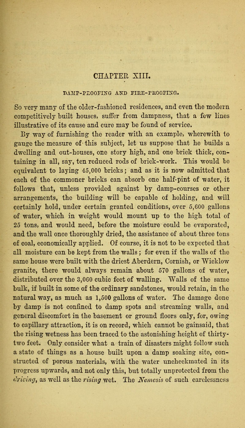 CHAPTER XIII. DAHP-PZOOFINO AND FTEE-PROOFING. So very many of the older-fashioned residences, and even the modern competitively built houses, suffer from dampness, that a few lines illustrative of its cause and cure may he found of service. By way of furnishing the reader with an example, wherewith to gauge the measure of- this subject, let us suppose that he builds a dwelling and out-houses, one story high, and one brick thick, con- taining in all, say, ten reduced rods of brick-work. This would be equivalent to laying 45,000 bricks; and as it is now admitted that each of the commoner bricks can absorb one half-pint of water, it follows that, unless provided against by damp-courses or other arrangements, the building will be capable of holding, and will certainly hold, under certain granted conditions, over 5,600 gallons of water, which in weight would mount up to the high total of 25 tons, and would need, before the moisture could be evaporated, and the wall once thoroughly dried, the assistance of about three tons of coal, economically applied. Of course, it is not to be expected that all moisture can be kept from the walls; for even if the walls of the same house were built with the driest Aberdern, Cornish, or Wieklow granite, there would always remain about 570 gallons of water, distributed over the 3,060 cubic feet of walling. Walls of the same bulk, if built in some of the ordinary sandstones, would retain, in the natural way, as much as 1,500 gallons of water. The damage done by damp is not confined to damp spots and streaming walls, and general discomfort in the basement or ground floors only, for, owing to capillary attraction, it is on record, which cannot be gainsaid, that the rising wetness has been traced to the astonishing height of thirty- two feet. Only consider what a train of disasters might follow such a state of things as a house built upon a damp soaking site, con- structed of porous materials, with the water uncheckmated in its progress upwards, and not only this, but totally unprotected from the driving, as well as the rising wet. The Nemesis of such carelessness