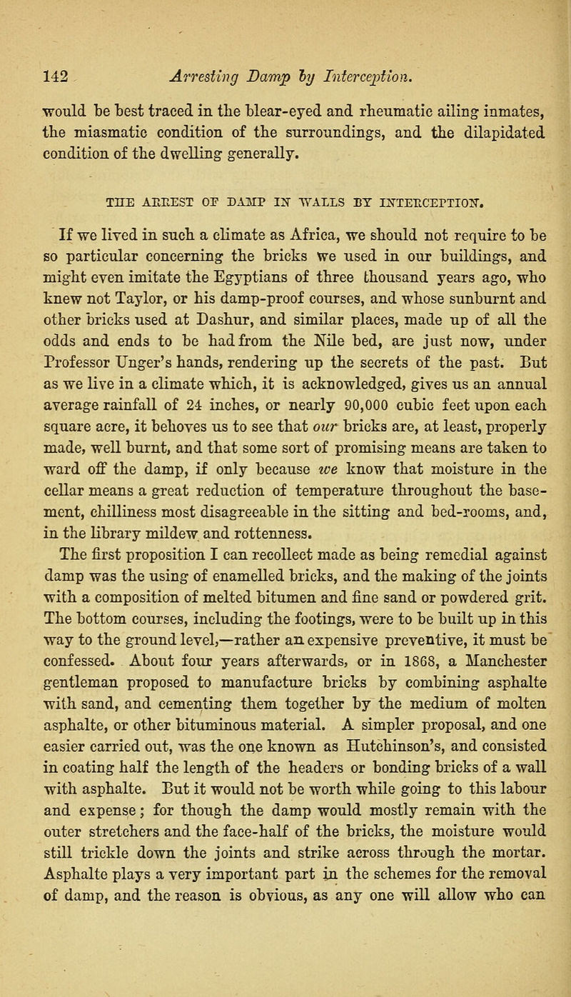 would be best traced in the blear-eyed and rheumatic ailing inmates, the miasmatic condition of the surroundings, and the dilapidated condition of the dwelling generally. THE AEEEST OP DAHIP 13 WALLS BY ISTTEKCErTIOX. If we lived in such a climate as Africa, we should not require to he so particular concerning the bricks we used in our buildings, and might even imitate the Egyptians of three thousand years ago, who knew not Taylor, or his damp-proof courses, and whose sunburnt and other bricks used at Dashur, and similar places, made up of all the odds and ends to be had from the Nile bed, are just now, under Professor Unger's hands, rendering up the secrets of the past. But as we live in a climate which, it is acknowledged, gives us an annual average rainfall of 24 inches, or nearly 90,000 cubic feet upon each square acre, it behoves us to see that our bricks are, at least, properly made, well burnt, and that some sort of promising means are taken to ward off the damp, if only because we know that moisture in the cellar means a great reduction of temperature throughout the base- ment, chilliness most disagreeable in the sitting and bed-rooms, and, in the library mildew and rottenness. The first proposition I can recollect made as being remedial against damp was the using of enamelled bricks, and the making of the joints with a composition of melted bitumen and fine sand or powdered grit. The bottom courses, including the footings, were to be built up in this way to the ground level,—rather an expensive preventive, it must be confessed. About four years afterwards, or in 1868, a Manchester gentleman proposed to manufacture bricks by combining asphalte with sand, and cementing them together by the medium of molten asphalte, or other bituminous material. A simpler proposal, and one easier carried out, was the one known as Hutchinson's, and consisted in coating half the length of the headers or bonding bricks of a wall with asphalte. But it would not be worth while going to this labour and expense; for though the damp would mostly remain with the outer stretchers and the face-half of the bricks, the moisture would still trickle down the joints and strike across through the mortar. Asphalte plays a very important part in the schemes for the removal of damp, and the reason is obvious, as any one will allow who can