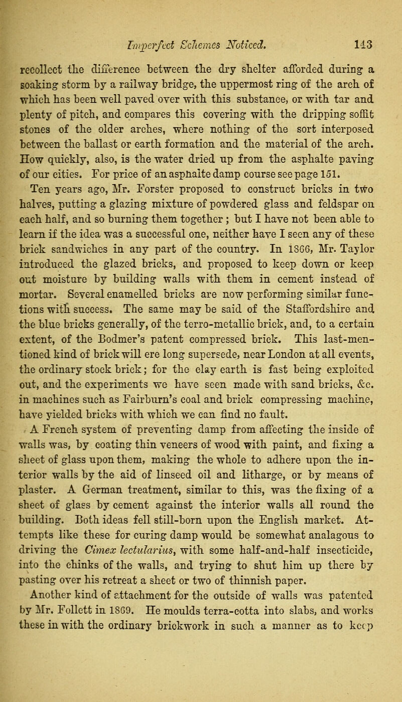 Imperfect ScJiemcs Noticed. 1-13 recollect the difference between the dry shelter afforded during a soaking storm by a railway bridge, the uppermost ring of the arch of which has been well paved oyer with this substance, or with tar and plenty of pitch, and compares this covering with the dripping soffit stones of the older arches, where nothing of the sort interposed between the ballast or earth formation and the material of the arch. How quickly, also, is the water dried up from the asphalte paving of our cities. For price of an aspnaite damp course see page 151. Ten years ago, Mr. Forster proposed to construct bricks in two halves, putting a glazing mixture of powdered glass and feldspar on each half, and so burning them together ; but I have not been able to learn if the idea was a successful one, neither have I seen any of these brick sandwiches in any part of the country. In 1866, Mr. Taylor introduced the glazed bricks, and proposed to keep down or keep out moisture by building walls with them in cement instead of mortar. Several enamelled bricks are now performing similar func- tions witn success. The same may be said of the Staffordshire and the blue bricks generally, of the terro-metallic brick, and, to a certain extent, of the Bodmer's patent compressed brick. This last-men- tioned kind of brick will ere long supersede, near London at all events, the ordinary stock brick; for the clay earth is fast being exploited out, and the experiments we have seen made with sand bricks, &c. in machines such as Fairburn's coal and brick compressing machine, have yielded bricks with which we can find no fault. A French system of preventing damp from affecting the inside of walls was, by coating thin veneers of wood with paint, and fixing a sheet of glass upon them, making the whole to adhere upon the in- terior walls by the aid of linseed oil and litharge, or by means of plaster. A German treatment, similar to this, was the fixing of a sheet of glass by cement against the interior walls all round the building. Both ideas fell still-born upon the English market. At- tempts like these for curing damp would be somewhat analagous to driving the Clmex lectularius, with some half-and-half insecticide, into the chinks of the walls, and trying to shut him up there by pasting over his retreat a sheet or two of thinnish paper. Another kind of attachment for the outside of walls was patented by Mr. Follett in 1869. He moulds terra-cotta into slabs, and works these in with the ordinary brickwork in such a manner as to keep