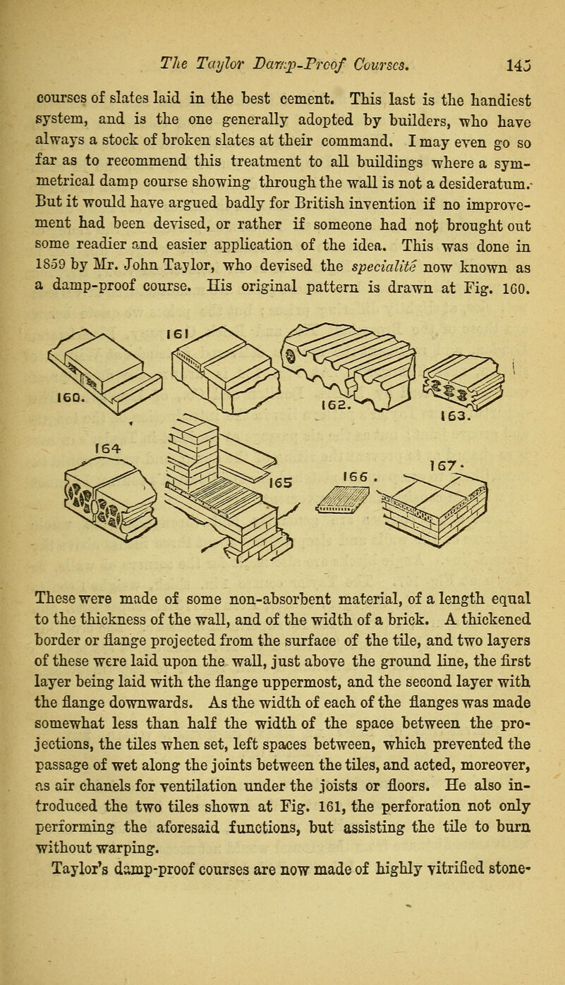 The Taylor Dar/:j)-Prcof Courses. 14j courses of slates laid in the test cement. This last is the handiest system, and is the one generally adopted by builders, who have always a stock of broken slates at their command. I may even go so far as to recommend this treatment to all buildings where a sym- metrical damp course showing through the wall is not a desideratum.- But it would have argued badly for British invention if no improve- ment had been devised, or rather if someone had not brought out some readier and easier application of the idea. This was done in 1859 by Mr. John Taylor, who devised the speciality now known as a damp-proof course. His original pattern is drawn at Fig. 160. These were made of some non-absorbent material, of a length equal to the thickness of the wall, and of the width of a brick. A thickened border or flange projected from the surface of the tile, and two layers of these were laid upon the wall, just above the ground line, the first layer being laid with the flange uppermost, and the second layer with the flange downwards. As the width of each of the flanges was made somewhat less than half the width of the space between the pro- jections, the tiles when set, left spaces between, which prevented the passage of wet along the joints between the tiles, and acted, moreover, as air chanels for ventilation under the joists or floors. He also in- troduced the two tiles shown at Fig. 161, the perforation not only performing the aforesaid functions, but assisting the tile to burn without warping. Taylor's damp-proof courses are now made of highly vitrified stone-