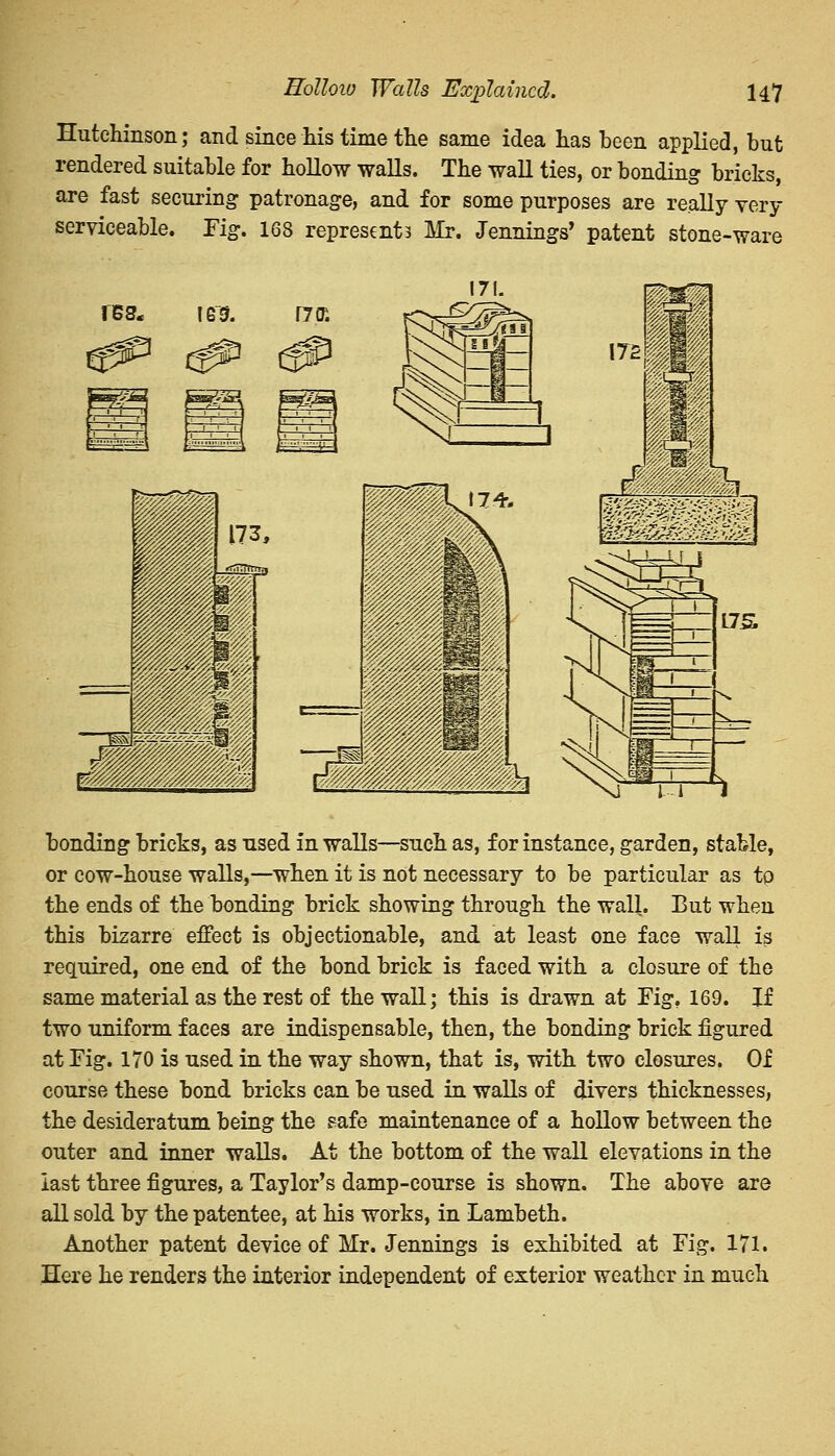 Hutchinson; and since his time the same idea has been applied, but rendered suitable for hollow walls. The wall ties, or bonding bricks, are fast securing patronage, and for some purposes are really very serviceable. Fig. 168 represents Mr. Jennings' patent stone-ware res. leu rroi bonding bricks, as used in walls—such as, for instance, garden, stable, or cow-house walls,—when it is not necessary to be particular as tp the ends of the bonding brick showing through the wall. But when this bizarre effect is objectionable, and at least one face wall i$ required, one end of the bond brick is faced with a closure of the same material as the rest of the wall; this is drawn at Fig, 169. If two uniform faces are indispensable, then, the bonding brick figured at Fig. 170 is used in the way shown, that is, with two closures. Of course these bond bricks can be used in walls of divers thicknesses, the desideratum being the safe maintenance of a hollow between the outer and inner walls. At the bottom of the wall elevations in the last three figures, a Taylor's damp-course is shown. The above are all sold by the patentee, at his works, in Lambeth. Another patent device of Mr. Jennings is exhibited at Fig. 171. Here he renders the interior independent of exterior weather in much