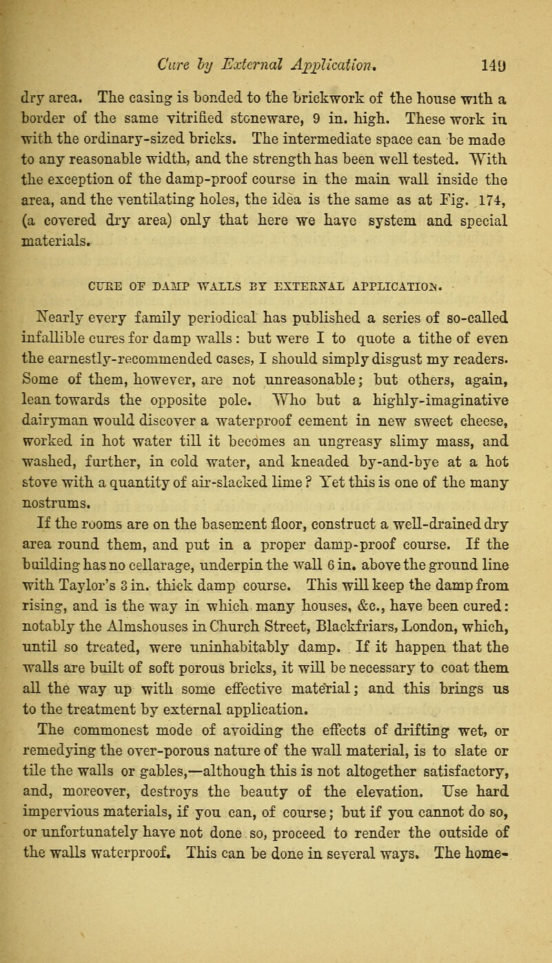 dry area. The casing is bonded to the brickwork of the house with a border of the same vitrified stoneware, 9 in. high. These work iu with the ordinary-sized bricks. The intermediate space can be made to any reasonable width, and the strength has been well tested. With the exception of the damp-proof course in the main wall inside the area, and the ventilating holes, the idea is the same as at Fig. 174, (a covered dry area) only that here we have system and special materials. CLUE OP DAMP WALLS BY EXTERNAL APPLICATION. Nearly every family periodical has published a series of so-called infallible cures for damp walls : but were I to quote a tithe of even the earnestly-recommended cases, I should simply disgust my readers. Some of them, however, are not unreasonable; but others, again, lean towards the opposite pole. Wlio but a highly-imaginative dairyman would discover a waterproof cement in new sweet cheese, worked in hot water till it becomes an ungreasy slimy mass, and washed, further, in cold water, and kneaded by-and-bye at a hot stove with a quantity of air-slacked lime ? Tet this is one of the many nostrums. If the rooms are on the basement floor, construct a well-drained dry area round them, and put in a proper damp-proof course. If the building has no cellarage, underpin the wall 6 in. above the ground line with Taylor's 3 in. thick damp course. This will keep the damp from rising, and is the way in which many houses, &c, have been cured: notably the Almshouses in Church Street, Blackfriars, London, which, until so treated, were uninhabitably damp. If it happen that the walls are built of soft porous bricks, it will be necessary to coat them all the way up with some effective material; and this brings us to the treatment by external application. The commonest mode of avoiding the effects of drifting wet, or remedying the over-porous nature of the wall material, is to slate or tile the walls or gables,—although this is not altogether satisfactory, and, moreover, destroys the beauty of the elevation. Use hard impervious materials, if you can, of course; but if you cannot do so, or unfortunately have not done so, proceed to render the outside of the walls waterproof. This can be done in several ways. The home-