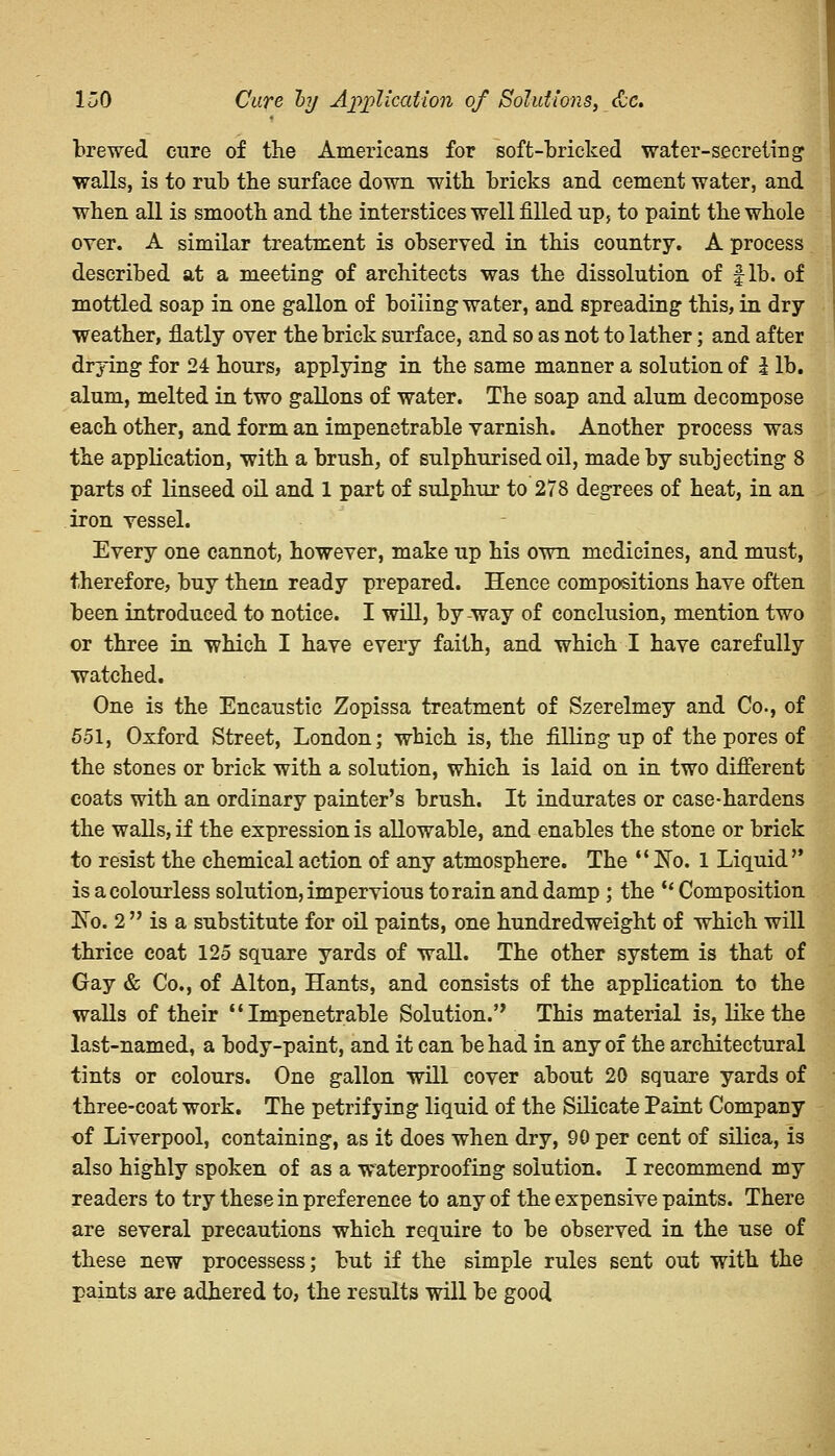 brewed cure of the Americans for soft-bricked water-secreting walls, is to rub the surface down with, bricks and cement water, and when all is smooth and the interstices well filled up, to paint the whole over. A similar treatment is observed in this country. A process described at a meeting of architects was the dissolution of fib. of mottled soap in one gallon of boiling water, and spreading this, in dry- weather, flatly over the brick surface, and so as not to lather; and after drying for 24 hours, applying in the same manner a solution of I lb. alum, melted in two gallons of water. The soap and alum decompose each other, and form an impenetrable varnish. Another process was the application, with a brush, of sulphurised oil, made by subjecting 8 parts of linseed oil and 1 part of sulphur to 278 degrees of heat, in an iron vessel. Every one cannot, however, make up his own medicines, and must, therefore, buy them ready prepared. Hence compositions have often been introduced to notice. I will, by-way of conclusion, mention two or three in which I have every faith, and which I have carefully watched. One is the Encaustic Zopissa treatment of Szerelmey and Co., of 551, Oxford Street, London; which is, the filling up of the pores of the stones or brick with a solution, which is laid on in two different coats with an ordinary painter's brush. It indurates or case-hardens the walls, if the expression is allowable, and enables the stone or brick to resist the chemical action of any atmosphere. The  No. 1 Liquid'* is a colourless solution, impervious to rain and damp ; the  Composition £To. 2  is a substitute for oil paints, one hundredweight of which will thrice coat 125 square yards of wall. The other system is that of Gay & Co., of Alton, Hants, and consists of the application to the walls of their Impenetrable Solution.'' This material is, like the last-named, a body-paint, and it can be had in any of the architectural tints or colours. One gallon will cover about 20 square yards of three-coat work. The petrifying liquid of the Silicate Paint Company of Liverpool, containing, as it does when dry, 90 per cent of silica, is also highly spoken of as a waterproofing solution. I recommend my readers to try these in preference to any of the expensive paints. There are several precautions which require to be observed in the use of these new processess; but if the simple rules sent out with the paints are adhered to, the results will be good