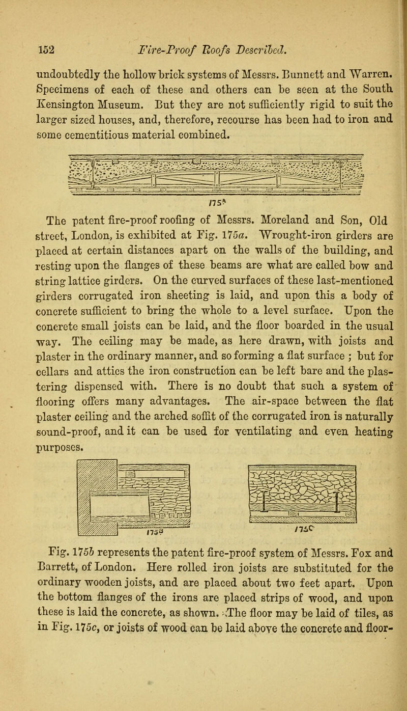 undoubtedly the hollow brick systems of Messrs. Bunnett and Warren. Specimens of each of these and others can be seen at the South Kensington Museum. But they are not sufficiently rigid to suit the larger sized houses, and, therefore, recourse has been had to iron and some cementitious material combined. The patent fire-proof roofing of Messrs. Moreland and Son, Old street, London, is exhibited at Fig. 175a. Wrought-iron girders are placed at certain distances apart on the walls of the building, and resting upon the flanges of these beams are what are called bow and string lattice girders. On the curved surfaces of these last-mentioned girders corrugated iron sheeting is laid, and upon this a body of concrete sufficient to bring the whole to a level surface. Upon the concrete small joists can be laid, and the floor boarded in the usual way. The ceiling may be made, as here drawn, with joists and plaster in the ordinary manner, and so forming a flat surface ; but for cellars and attics the iron construction can be left bare and the plas- tering dispensed with. There is no doubt that such a system of flooring offers many advantages. The air-space between the flat plaster ceiling and the arched soffit of the corrugated iron is naturally sound-proof, and it can be used for ventilating and even heating purposes. .-'■s-i-',-■,■■- - '• ,.:,...'.■■■ ,71 Fig. 1755 represents the patent fire-proof system of Messrs. Fox and Barrett, of London. Here rolled iron joists are substituted for the ordinary wooden joists, and are placed about two feet apart. Upon the bottom flanges of the irons are placed strips of wood, and upon these is laid the concrete, as shown. ;The floor may be laid of tiles, as in Fig. 175c, or joists of wood can be laid above the concrete and floor-