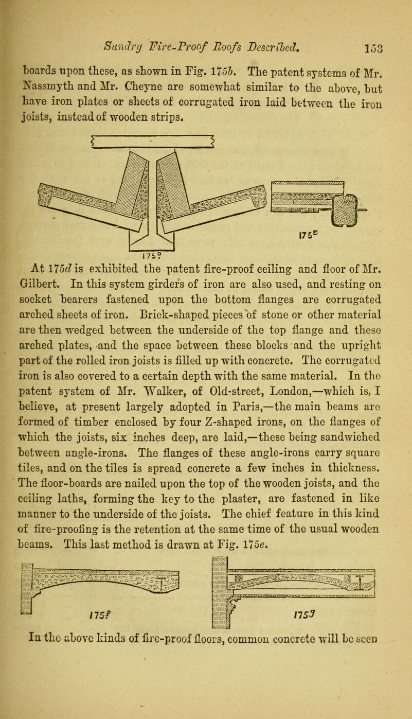 boards upon these, as shown in Fig. 1755. The patent systems of Mr. _\assniyth and Mr. Cheyne are somewhat similar to the above, but have iron plates or sheets of corrugated iron laid between the iron joists, instead of wooden strips. 175 Atl75<:?is exhibited the patent fire-proof ceiling and floor of Mr. Gilbert. In this system girders of iron are also used, and resting on socket bearers fastened upon the bottom flanges are corrugated arched sheets of iron. Brick-shaped pieces of stone or other material are then wedged between the underside of the top flange and these arched plates, and the space between these blocks and the upright part of the rolled iron joists is filled up with concrete. The corrugated iron is also covered to a certain depth with the same material. In the patent system of Mr. Walker, of Old-street, London,—which is, I believe, at present largely adopted in Paris,—the main beams are formed of timber enclosed by four Z-shaped irons, on the flanges of which the joists, six inches deep, are laid,—these being sandwiched between angle-irons. The flanges of these angle-irons carry square tiles, and on the tiles is spread concrete a few inches in thickness. The floor-boards are nailed upon the top of the wooden joists, and the ceiling laths, forming the key to the plaster, are fastened in like manner to the underside of the joists. The chief feature in this kind of fire-prooling is the retention at the same time of the usual wooden beams. This last method is drawn at Fig. I75e. [1 tr-niwrw— H_aa _.'~«y wtft.1 175* If__ 7i>»niiHin~~ffr<~iffr,~n~invr/'7~7(H_ ns3 In the above kinds of fire-proof floors, common concrete will be seen