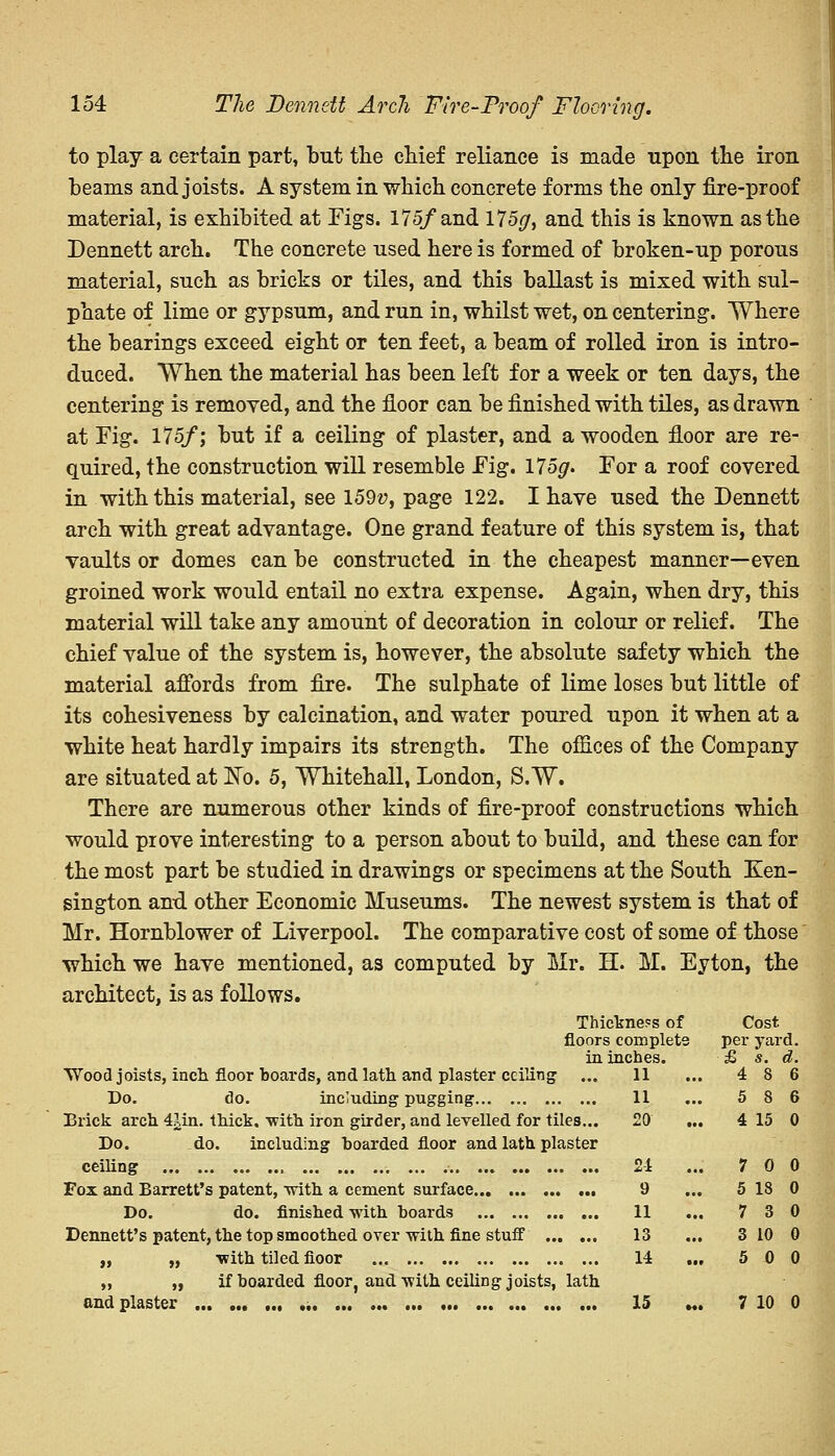 to play a certain part, but the chief reliance is made upon the iron beams and joists. A system in which concrete forms the only fire-proof material, is exhibited at Figs. 175/and 175*;, and this is known as the Dennett arch. The concrete used here is formed of broken-up porous material, such as bricks or tiles, and this ballast is mixed with sul- phate of lime or gypsum, and run in, whilst wet, on centering. Where the bearings exceed eight or ten feet, a beam of rolled iron is intro- duced. When the material has been left for a week or ten days, the centering is removed, and the floor can be finished with tiles, as drawn at Fig. 175/; but if a ceiling of plaster, and a wooden floor are re- quired, the construction will resemble Fig. 175^. For a roof covered in with this material, see I59v, page 122. I have used the Dennett arch with great advantage. One grand feature of this system is, that vaults or domes can be constructed in the cheapest manner—even groined work would entail no extra expense. Again, when dry, this material will take any amount of decoration in colour or relief. The chief value of the system is, however, the absolute safety which the material affords from fire. The sulphate of lime loses but little of its cohesiveness by calcination, and water poured upon it when at a white heat hardly impairs its strength. The offices of the Company are situated at No. 5, Whitehall, London, S.W. There are numerous other kinds of fire-proof constructions which would prove interesting to a person about to build, and these can for the most part be studied in drawings or specimens at the South Ken- sington and other Economic Museums. The newest system is that of Mr. Hornblower of Liverpool. The comparative cost of some of those which we have mentioned, as computed by Mr. H. M. Eyton, the architect, is as follows. Wood joists, inch floor boards, and lath and plaster ceiling Do. do. including pugging Brick arch 4iUn. thick, -with iron girder, and levelled for tiles. Do. do. including boarded floor and lath plaster ceiling , Fox and Barrett's patent, with a cement surface Do. do. finished with boards Dennett's patent, the top smoothed over with fine stuff „ „ with tiled fioor „ „ if boarded floor, and with ceiling joists, lath and plaster 15 ... 7 10 0 Thickness of floors complete in inches. 11 Cost per yard. £ s. d. 4 8 6 ... 11 5 8 6 les... 20 4 15 0 ister 2-1 ... 7 0 0 ... 9 5 18 0 ... 11 7 3 0 ••• 13 3 10 0 ... 14 5 0 0