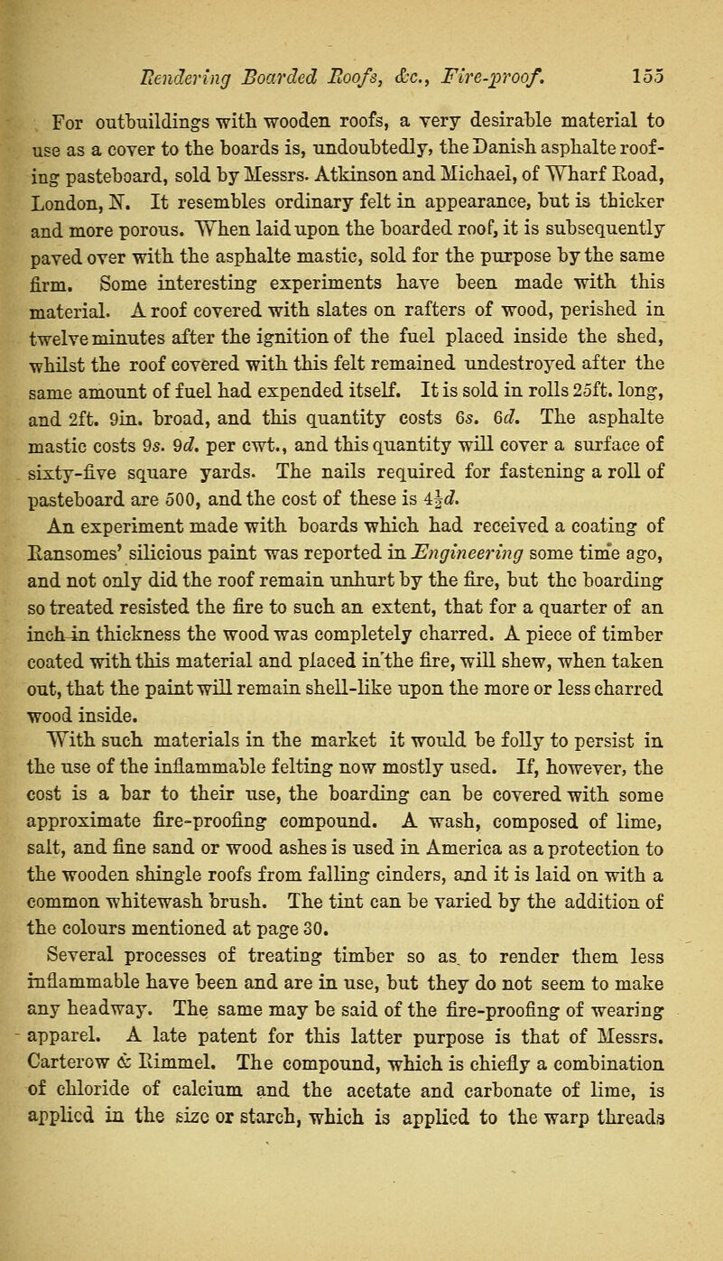 Rendering Boarded Eoofs, &c, Fire-proof. loo For outbuildings with wooden roofs, a very desirable material to use as a cover to the boards is, undoubtedly, the Danish asphalte roof- ing pasteboard, sold by Messrs. Atkinson and Michael, of Wharf Road, London, N. It resembles ordinary felt in appearance, but is thicker and more porous. When laid upon the boarded roof, it is subsequently paved over with the asphalte mastic, sold for the purpose by the same firm. Some interesting experiments have been made with this material. A roof covered with slates on rafters of wood, perished in twelve minutes after the ignition of the fuel placed inside the shed, whilst the roof covered with this felt remained undestroyed after the same amount of fuel had expended itself. It is sold in rolls 25ft. long, and 2ft. 9in. broad, and this quantity costs 6s. 6d. The asphalte mastic costs 9s. 9d. per cwt., and this quantity will cover a surface of sixty-five square yards. The nails required for fastening a roll of pasteboard are 500, and the cost of these is 4jc?. An experiment made with boards which had received a coating of Eansomes' silicious paint was reported in Engineering some time ago, and not only did the roof remain unhurt by the fire, but the boarding so treated resisted the fire to such an extent, that for a quarter of an inch-in thickness the wood was completely charred. A piece of timber coated with this material and placed in the fire, will shew, when taken out, that the paint will remain shell-like upon the more or less charred wood inside. With such materials in the market it would be folly to persist in the use of the inflammable felting now mostly used. If, however, the cost is a bar to their use, the boarding can be covered with some approximate fire-proofing compound. A wash, composed of lime, salt, and fine sand or wood ashes is used in America as a protection to the wooden shingle roofs from falling cinders, and it is laid on with a common whitewash brush. The tint can be varied by the addition of the colours mentioned at page 30. Several processes of treating timber so as. to render them less inflammable have been and are in use, but they do not seem to make any headway. The same may be said of the fire-proofing of wearing apparel. A late patent for this latter purpose is that of Messrs. Carterow & Itimmel. The compound, which is chiefly a combination of chloride of calcium and the acetate and carbonate of lime, is applied in the size or starch, which is applied to the warp threads