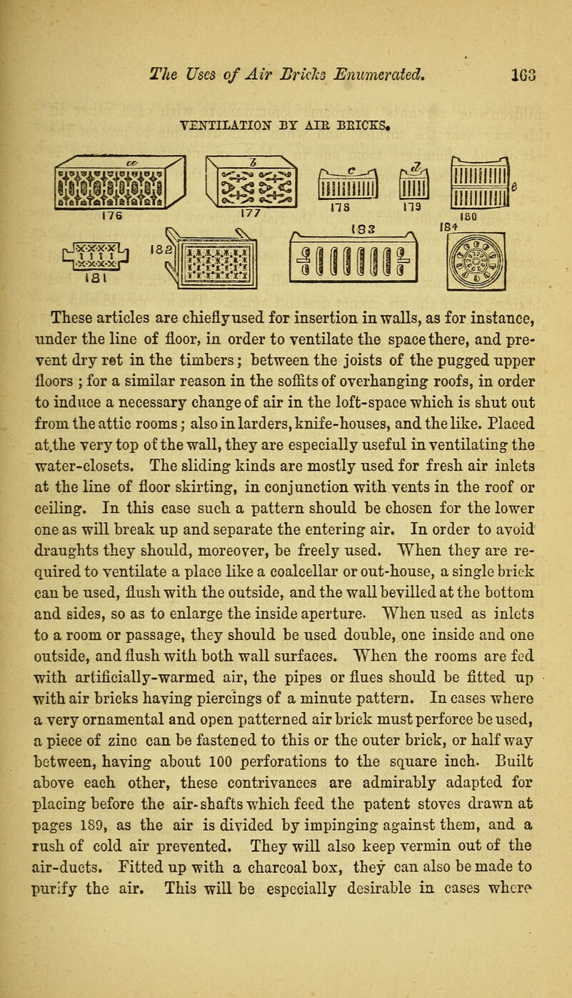 The Uecs of Air Brides Enumerated, 1G3 VENTILATION BY ATE BEICES. These articles are chiefly used for insertion in walls, as for instance, under the line of floor, in order to ventilate the space there, and pre- vent dry ret in the timbers; between the joists of the pugged upper floors ; for a similar reason in the soffits of overhanging roofs, in order to induce a necessary change of air in the loft-space which is shut out from the attic rooms; also in larders, knife-houses, and the like. Placed at/the very top of the wall, they are especially useful in ventilating the water-closets. The sliding kinds are mostly used for fresh air inlets at the line of floor skirting, in conjunction with vents in the roof or ceiling. In this case such a pattern should be chosen for the lower one as will break up and separate the entering air. In order to avoid draughts they should, moreover, be freely used. When they are re- quired to ventilate a place like a coalcellar or out-house, a single brick can be used, flush with the outside, and the wall bevilled at the bottom and sides, so as to enlarge the inside aperture. When used as inlets to a room or passage, they should be used double, one inside and one outside, and flush with both wall surfaces. When the rooms are fed with artificially-warmed air, the pipes or flues should be fitted up with air bricks having piercings of a minute pattern. In cases where a very ornamental and open patterned airbrick must perforce be used, a piece of zinc can be fastened to this or the outer brick, or halfway between, having about 100 perforations to the square inch. Built above each other, these contrivances are admirably adapted for placing before the air-shafts which feed the patent stoves drawn at pages 189, as the air is divided by impinging against them, and a rush of cold air prevented. They will also keep vermin out of the air-ducts. Fitted up with a charcoal box, they can also be made to purify the air. This will be especially desirable in cases whero