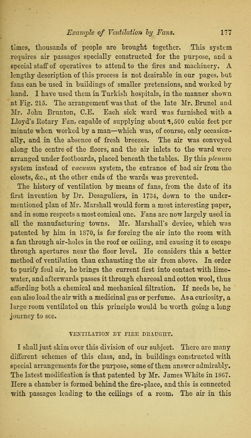 times, thousands of people are brought together. This system requires air passages specially constructed for the purpose, and a special staff of operatives to attend to the fires and machinery. A lengthy description of this process is not desirable in our pages, but fans can be used in buildings of smaller pretensions, and worked by hand. I have used them in Turkish hospitals, in the manner shown at Fig. 215. The arrangement was that of the late Mr. Brunei and Mr. John Brunton, C.E. Each sick ward was furnished with a Lloyd's Rotary Fan, capable of supplying about 1,500 cubic feet per minute when worked by a man—which was, of course, only occasion- ally, and in the absence of fresh breezes. The air was conveyed along the centre of the floors, and the air inlets to the ward were arranged under footboards, placed beneath the tables. By this plenum system instead of vacuum system, the entrance of bad air from the closets, &c, at the other ends of the wards was prevented. The history of ventilation by means of fans, from the date of its first invention by Dr. Desaguliers, in 1734, down to the under- mentioned plan of Mr. Marshall would form a most interesting paper, and in some respects a most comical one. Fans are now largely used in all the manufacturing towns. Mr. Marshall's device, which was patented by him in 1870, is for forcing the air into the room with a fan through air-holes in the roof or ceiling, and causing it to escape through apertures near the floor level. He considers this a better method of ventilation than exhausting the air from above. In order to purify foul air, he brings the current first into contact with lime- water, and afterwards passes it through charcoal and cotton wool, thus affording both a chemical and mechanical filtration. If needs be, he can also load the air with a medicinal gas or perfume. As a curiosity, a large room ventilated on this principle would be worth going a long journey to see. VENTILATION BY FIRE DE1UGIIT. I shall just skim over this division of our subject. There are many different schemes of this class, and, in buildings constructed with special arrangements for the purpose, some of them answer admirably. The latest modification is that patented by Mr. James White in 1867. Here a chamber is formed behind the fire-place, and this is connected with passages leading to the ceilings of a room. The air in this