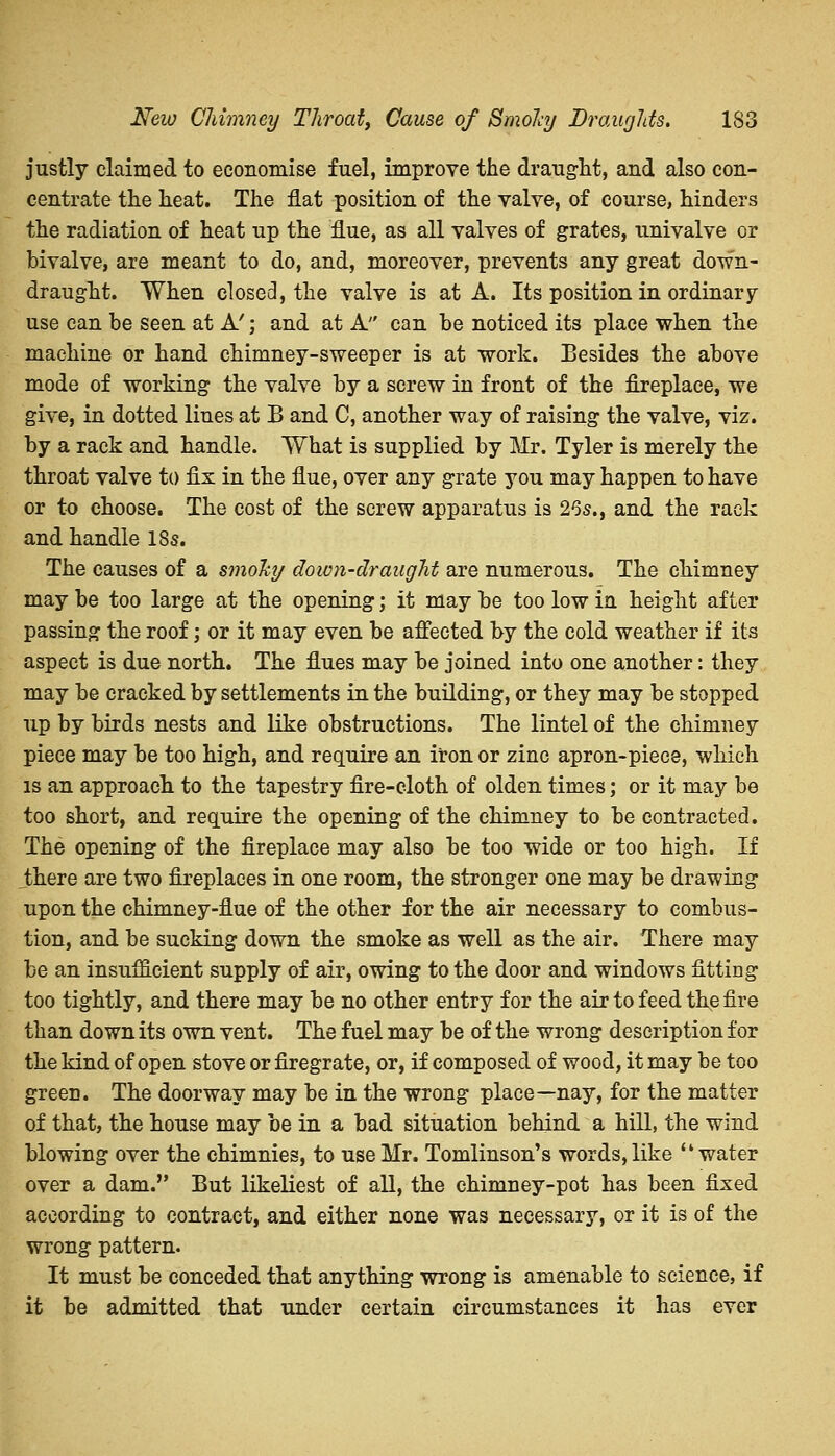 New Chimney Throaty Cause of Bmohy Draughts. 1S3 justly claimed to economise fuel, improve the draught, and also con- centrate the heat. The flat position of the valve, of course, hinders the radiation of heat up the flue, as all valves of grates, univalve or bivalve, are meant to do, and, moreover, prevents any great down- draught. When closed, the valve is at A. Its position in ordinary use can be seen at A'; and at A can be noticed its place when the machine or hand chimney-sweeper is at work. Besides the above mode of working the valve by a screw in front of the fireplace, we give, in dotted lines at B and C, another way of raising the valve, viz. by a rack and handle. What is supplied by Mr. Tyler is merely the throat valve to fix in the flue, over any grate you may happen to have or to choose. The cost of the screw apparatus is 26s., and the rack and handle 18s. The causes of a smoky down-draught are numerous. The chimney may be too large at the opening; it may be too low in height after passing the roof; or it may even be affected by the cold weather if its aspect is due north. The flues may be joined into one another: they may be cracked by settlements in the building, or they may be stopped up by birds nests and like obstructions. The lintel of the chimney piece may be too high, and require an iron or zinc apron-piece, which is an approach to the tapestry fire-cloth of olden times; or it may be too short, and require the opening of the chimney to be contracted. The opening of the fireplace may also be too wide or too high. If Jthere are two fireplaces in one room, the stronger one may be drawing upon the chimney-flue of the other for the air necessary to combus- tion, and be sucking down the smoke as well as the air. There may be an insufficient supply of air, owing to the door and windows fitting too tightly, and there may be no other entry for the air to feed the fire than down its own vent. The fuel may be of the wrong description for the kind of open stove or firegrate, or, if composed of wood, it may be too green. The doorway may be in the wrong place—nay, for the matter of that, the house may be in a bad situation behind a hill, the wind blowing over the chimnies, to use Mr. Tomlinson's words, like water over a dam. But likeliest of all, the chimney-pot has been fixed according to contract, and either none was necessary, or it is of the wrong pattern. It must be conceded that anything wrong is amenable to science, if it be admitted that under certain circumstances it has ever