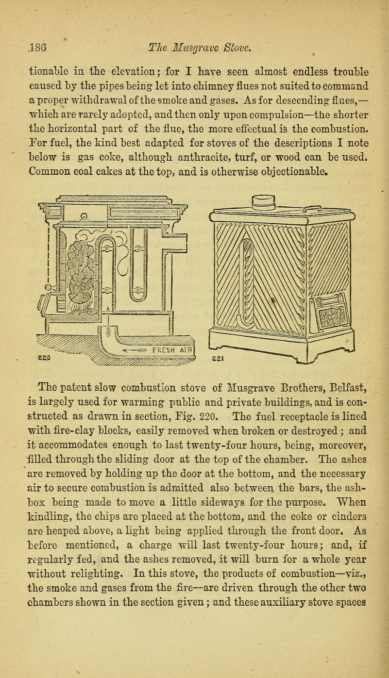 -186 The Musgrave Stove, tionabie in the elevation; for I have seen almost endless trouble caused by the pipes being let into chimney flues not suited to command a proper withdrawal of the smoke and gases. As for descending flues,— which are rarely adopted, and then only upon compulsion—the shorter the horizontal part of the flue, the more effectual is the combustion. For fuel, the kind best adapted for stoves of the descriptions I note below is gas coke, although anthracite, turf, or wood can be used. Common coal cakes at the top, and is otherwise objectionable. The patent slow combustion stove of Musgrave Brothers, Belfast, is largely used for warming public and private buildings, and is con- structed as drawn in section, Fig. 220. The fuel receptacle is lined with fire-clay blocks, easily removed when broken or destroyed; and it accommodates enough to last twenty-four hours, being, moreover, filled through the sliding door at the top of the chamber. The ashes are removed by holding up the door at the bottom, and the necessary air to secure combustion is admitted also between the bars, the ash- box being made to move a little sideways for the purpose. When kindling, the chips are placed at the bottom, and the coke or cinders are heaped above, a light being applied through the front door. As before mentioned, a charge will last twenty-four hours; and, if regularly fed, and the ashes removed, it will burn for a whole year without relighting. In this stove, the products of combustion—viz., the smoke and gases from the fire—are driven through the other two chambers shown in the section given; and these auxiliary stove spaces