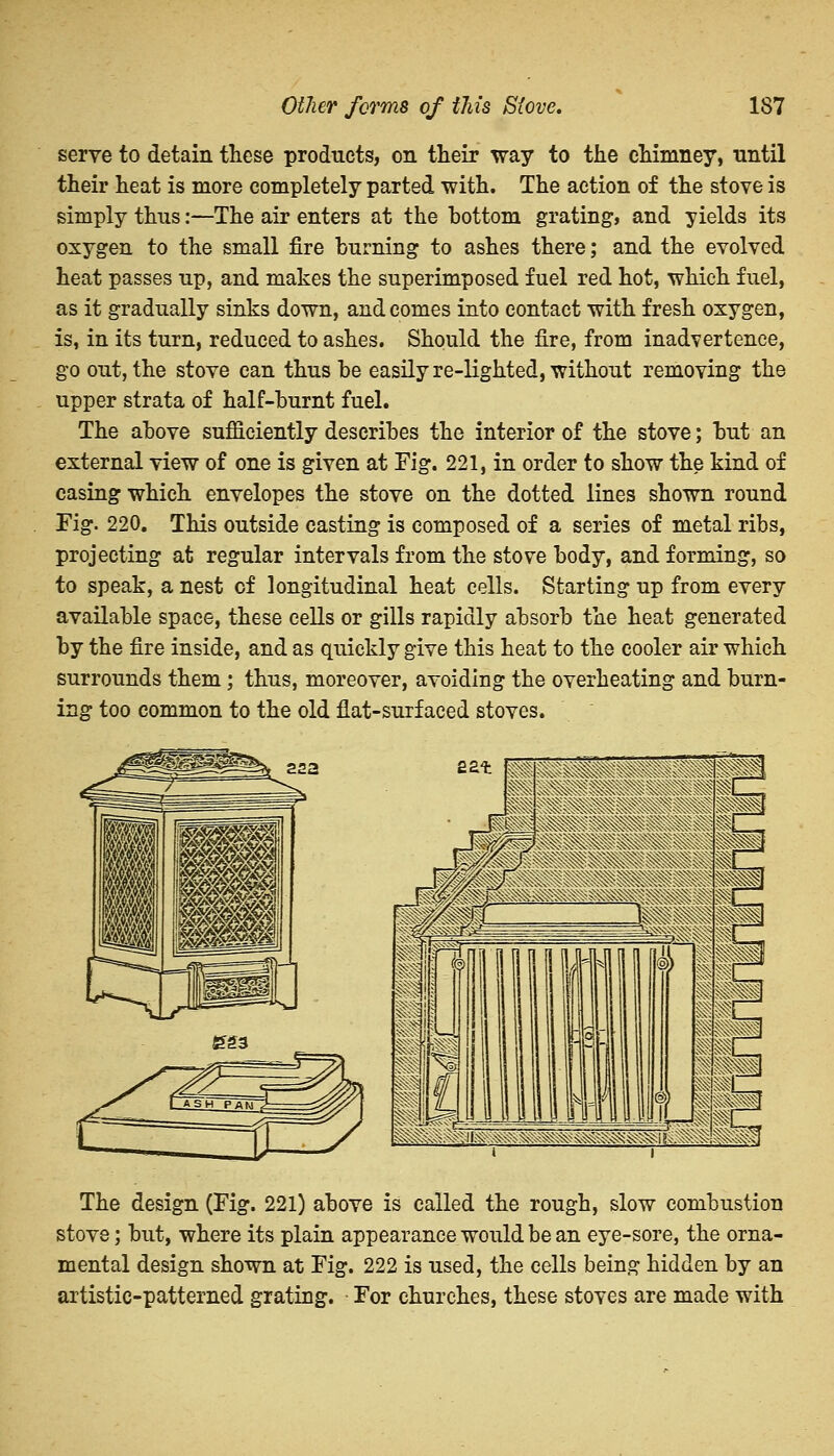 serve to detain these products, on their way to the chimney, until their heat is more completely parted with. The action of the stove is simply thus:—The air enters at the bottom grating, and yields its oxygen to the small fire burning to ashes there; and the evolved heat passes up, and makes the superimposed fuel red hot, which fuel, as it gradually sinks down, and comes into contact with fresh oxygen, is, in its turn, reduced to ashes. Should the fire, from inadvertence, go out, the stove can thus be easily re-lighted, without removing the upper strata of half-burnt fuel. The above sufficiently describes the interior of the stove; but an external view of one is given at Fig. 221, in order to show the kind of casing which envelopes the stove on the dotted lines shown round Fig. 220. This outside casting is composed of a series of metal ribs, projecting at regular intervals from the stove body, and forming, so to speak, a nest of longitudinal heat cells. Starting up from every available space, these cells or gills rapidly absorb the heat generated by the fire inside, and as quickly give this heat to the cooler air which surrounds them; thus, moreover, avoiding the overheating and burn- ing too common to the old flat-surfaced stoves. The design (Fig. 221) above is called the rough, slow combustion stove; but, where its plain appearance would be an eye-sore, the orna- mental design shown at Fig. 222 is used, the cells being hidden by an artistic-patterned grating. For churches, these stoves are made with