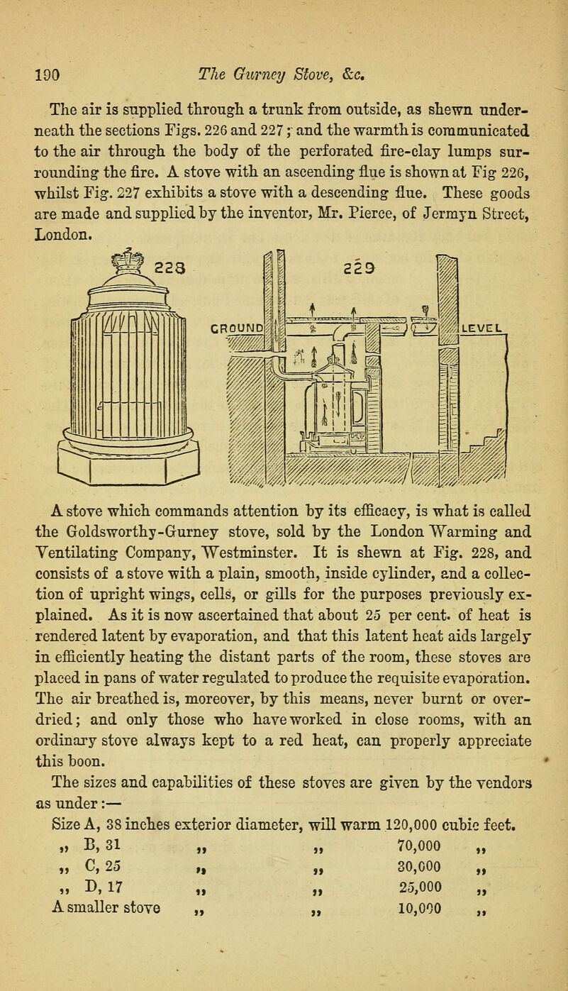 The air is supplied through a trunk from outside, as shewn under- neath the sections Figs. 226 and 227;' and the warmth is communicated to the air through the body of the perforated fire-clay lumps sur- rounding the fire. A stove with an ascending flue is shown at Fig 226, whilst Fig. 227 exhibits a stove with a descending flue. These goods are made and supplied by the inventor, Mr. Pierce, of Jermyn Street, London. A stove which commands attention by its efficacy, is what is called the Goldsworthy-Gurney stove, sold by the London Warming and Ventilating Company, Westminster. It is shewn at Fig. 228, and consists of a stove with a plain, smooth, inside cylinder, and a collec- tion of upright wings, cells, or gills for the purposes previously ex- plained. As it is now ascertained that about 25 per cent, of heat is rendered latent by evaporation, and that this latent heat aids largely in efficiently heating the distant parts of the room, these stoves are placed in pans of water regulated to produce the requisite evaporation. The air breathed is, moreover, by this means, never burnt or over- dried; and only those who have worked in close rooms, with an ordinary stove always kept to a red heat, can properly appreciate this boon. The sizes and capabilities of these stoves are given by the vendors as under:— Size A, 38 inches exterior diameter, will warm 120,000 cubic feet. „ B, 31 „ „ 70,000 „ „ C, 25 „ „ 30,000 „ „ D, 17 „ „ 25,000 „ A smaller stove „ „ 10,000 ,,