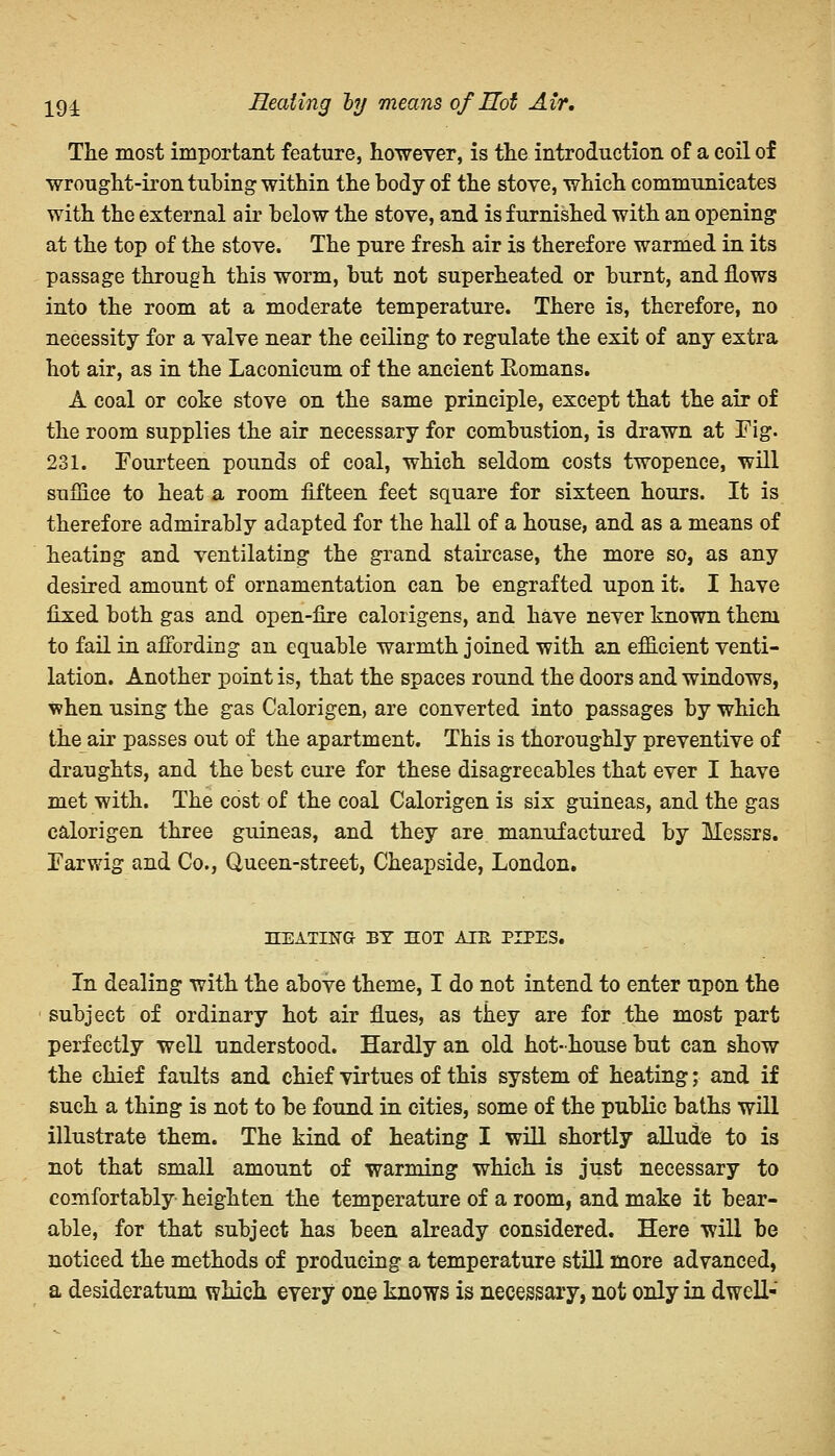 19i Heating oy means of Hot Air. The most important feature, however, is the introduction of a coil of wrought-iron tubing within the body of the stove, which communicates with the external air below the stove, and is furnished with an opening at the top of the stove. The pure fresh air is therefore warmed in its passage through this worm, but not superheated or burnt, and flows into the room at a moderate temperature. There is, therefore, no necessity for a valve near the ceiling to regulate the exit of any extra hot air, as in the Laconicum of the ancient Romans. A coal or coke stove on the same principle, except that the air of the room supplies the air necessary for combustion, is drawn at Fig. 231. Fourteen pounds of coal, which seldom costs twopence, will suffice to heat a room fifteen feet square for sixteen hours. It is therefore admirably adapted for the hall of a house, and as a means of heating and ventilating the grand staircase, the more so, as any desired amount of ornamentation can be engrafted upon it. I have fixed both gas and open-fire calorigens, and have never known them to fail in affording an equable warmth joined with an efficient venti- lation. Another point is, that the spaces round the doors and windows, when using the gas Calorigen, are converted into passages by which the air passes out of the apartment. This is thoroughly preventive of draughts, and the best cure for these disagreeables that ever I have met with. The cost of the coal Calorigen is six guineas, and the gas calorigen three guineas, and they are manufactured by Messrs. Farwig and Co., Queen-street, Cheapside, London. HEATING BY HOT AIE PIPES. In dealing with the above theme, I do not intend to enter upon the subject of ordinary hot air flues, as they are for the most part perfectly well understood. Hardly an old hot-house but can show the chief faults and chief virtues of this system of heating; and if such a thing is not to be found in cities, some of the public baths will illustrate them. The kind of heating I will shortly allude to is not that small amount of warming which is just necessary to comfortably heighten the temperature of a room, and make it bear- able, for that subject has been already considered. Here will be noticed the methods of producing a temperature still more advanced, a desideratum which every one knows is necessary, not only in dwell-