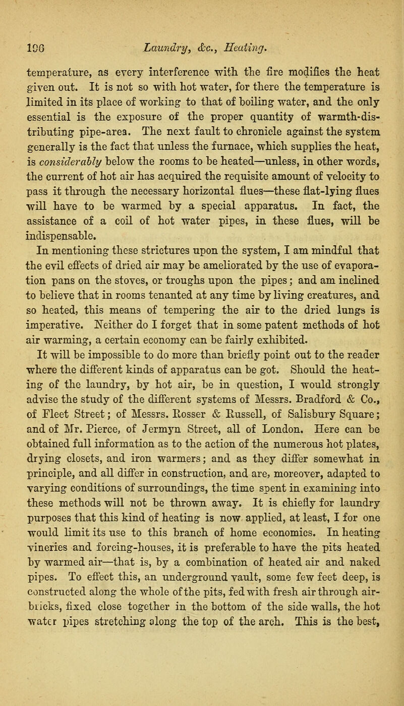 100 Laundry, <£c, Heating. temperature, as every interference with the fire modifies the heat given out. It is not so with hot water, for there the temperature is limited in its place of working to that of boiling water, and the only essential is the exposure of the proper quantity of warmth-dis- tributing pipe-area. The next fault to chronicle against the system generally is the fact that unless the furnace, which supplies the heat, is consider ally below the rooms to be heated—unless, in other words, the current of hot air has acquired the requisite amount of velocity to pass it through the necessary horizontal flues—these flat-lying flues will have to be warmed by a special apparatus. In fact, the assistance of a coil of hot water pipes, in these flues, will be indispensable. In mentioning these strictures upon the system, I am mindful that the evil effects of dried air may be ameliorated by the use of evapora- tion pans on the stoves, or troughs upon the pipes; and am inclined to believe that in rooms tenanted at any time by living creatures, and so heated, this means of tempering the air to the dried lungs is imperative. Neither do I forget that in some patent methods of hot air warming, a certain economy can be fairly exhibited. It will be impossible to do more than briefly point out to the reader where the different kinds of apparatus can be got. Should the heat- ing of the laundry, by hot air, be in question, I would strongly advise the study of the different systems of Messrs. Bradford & Co., of Fleet Street; of Messrs. Eosser & Eussell, of Salisbury Square; and of Mr. Pierce, of Jermyn Street, all of London. Here can be obtained full information as to the action of the numerous hot plates, drying closets, and iron warmers; and as they differ somewhat in principle, and all differ in construction, and are, moreover, adapted to varying conditions of surroundings, the time spent in examining into these methods will not be thrown away. It is chiefly for laundry purposes that this kind of heating is now applied, at least, I for one would limit its use to this branch of home economics. In heating vineries and forcing-houses, it is preferable to have the pits heated by warmed air—that is, by a combination of heated air and naked pipes. To effect this, an underground vault, some few feet deep, is constructed along the whole of the pits, fed with fresh air through air- bricks, fixed close together in the bottom of the side walls, the hot water pipes stretching along the top of the arch. This is the best,