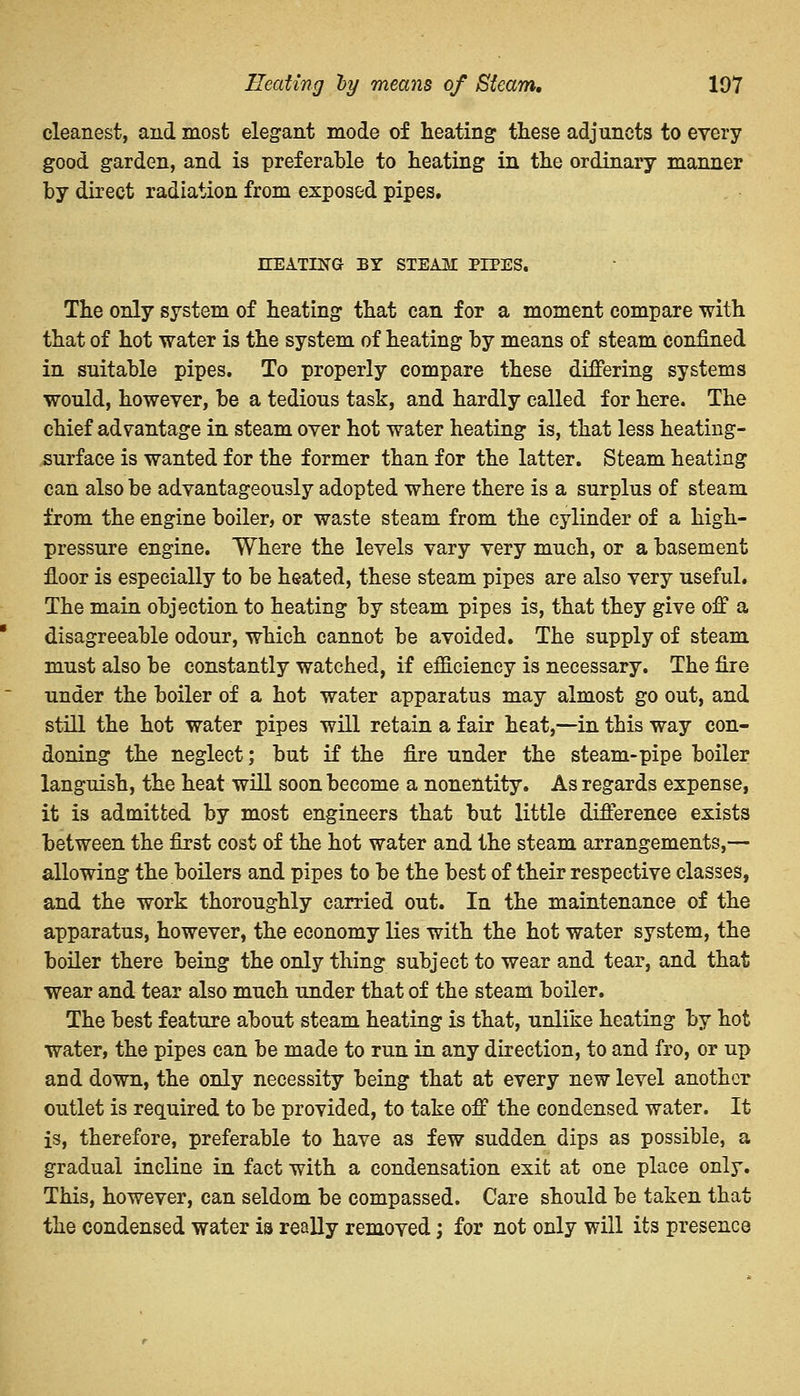 Heating hy means of Steam. 107 cleanest, and most elegant mode of heating these adjuncts to every good garden, and is preferable to heating in the ordinary manner by direct radiation from exposed pipes. KEATING BY STEAM PIPES. The only system of heating that can for a moment compare with that of hot water is the system of heating by means of steam confined in suitable pipes. To properly compare these differing systems would, however, be a tedious task, and hardly called for here. The chief advantage in steam over hot water heating is, that less heating- surface is wanted for the former than for the latter. Steam heating can also be advantageously adopted where there is a surplus of steam from the engine boiler, or waste steam from the cylinder of a high- pressure engine. Where the levels vary very much, or a basement floor is especially to be heated, these steam pipes are also very useful. The main objection to heating by steam pipes is, that they give off a disagreeable odour, which cannot be avoided. The supply of steam must also be constantly watched, if efficiency is necessary. The fire under the boiler of a hot water apparatus may almost go out, and still the hot water pipes will retain a fair heat,—in this way con- doning the neglect; but if the fire under the steam-pipe boiler languish, the heat will soon become a nonentity. As regards expense, it is admitted by most engineers that but little difference exists between the first cost of the hot water and the steam arrangements,— allowing the boilers and pipes to be the best of their respective classes, and the work thoroughly carried out. In the maintenance of the apparatus, however, the economy lies with the hot water system, the boiler there being the only thing subject to wear and tear, and that wear and tear also much under that of the steam boiler. The best feature about steam heating is that, unlike heating by hot water, the pipes can be made to run in any direction, to and fro, or up and down, the only necessity being that at every new level another outlet is required to be provided, to take off the condensed water. It is, therefore, preferable to have as few sudden dips as possible, a gradual incline in fact with a condensation exit at one place only. This, however, can seldom be compassed. Care should be taken that the condensed water is really removed; for not only will its presence