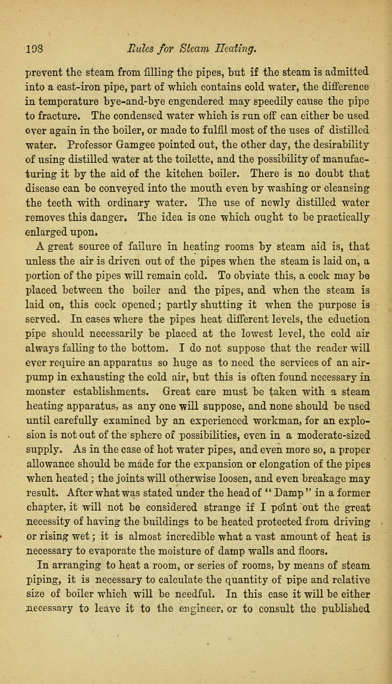 prevent the steam from filling the pipes, but if the steam is admitted into a cast-iron pipe, part of which contains cold water, the difference in temperature bye-and-bye engendered may speedily cause the pipe to fracture. The condensed water which is run off can either be used over again in the boiler, or made to fulfil most of the uses of distilled water. Professor Gramgee pointed out, the other day, the desirability of using distilled water at the toilette, and the possibility of manufac- turing it by the aid of the kitchen boiler. There is no doubt that disease can be conveyed into the mouth even by washing or cleansing the teeth with ordinary water. The use of newly distilled water removes this danger. The idea is one which ought to be practically enlarged upon. A great source of failure in heating rooms by steam aid is, that unless the air is driven out of the pipes when the steam is laid on, a portion of the pipes will remain cold. To obviate this, a cock may be placed between the boiler and the pipes, and when the steam is laid on, this cock opened; partly shutting it when the purpose i3 served. In cases where the pipes heat different levels, the eduction pipe should necessarily be placed at the lowest level, the cold air always falling to the bottom. I do not suppose that the reader will ever require an apparatus so huge as to need the services of an air- pump in exhausting the cold air, but this is often found necessary in monster establishments. Great care must be taken with a steam heating apparatus, as any one will suppose, and none should be used until carefully examined by an experienced workman, for an explo- sion is not out of the'sphere of possibilities, even in a moderate-sized supply. As in the case of hot water pipes, and even more so, a proper allowance should be made for the expansion or elongation of the pipes when heated; the joints will otherwise loosen, and even breakage may result. After what was stated under the head of  Damp  in a former chapter, it will not be considered strange if I point out the great necessity of having the buildings to be heated protected from driving or rising wet; it is almost incredible what a vast amount of heat is necessary to evaporate the moisture of damp walls and floors. In arranging to heat a room, or series of rooms, by means of steam piping, it is necessary to calculate the quantity of pipe and relative size of boiler which will be needful. In this case it will be either necessary to leave it to the engineer, or to consult the published