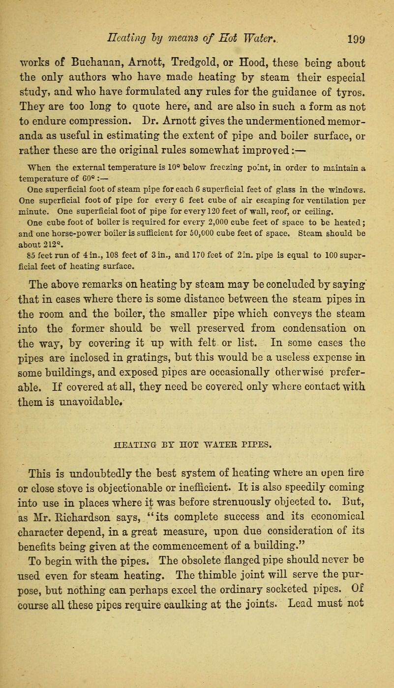 works of Buchanan, Arnott, Tredgold, or Hood, these being about the only authors who have made heating by steam their especial study, and who have formulated any rules for the guidance of tyros. They are too long to quote here, and are also in such a form as not to endure compression. Dr. Arnott gives the undermentioned memor- anda as useful in estimating the extent of pipe and boiler surface, or rather these are the original rules somewhat improved:— When the external temperature is 10° below freezing point, in order to maintain a temperature of 60e :— One superficial foot of steam pipe for each 6 superficial feet of glass in the ■windows. One superficial foot of pipe for every 6 feet cube of air escaping for ventilation per minute. One superficial foot of pipe for every 120 feet of wall, roof, or ceiling. One cube foot of boiler is required for every 2,000 cube feet of space to be heated; and one horse-power boiler is sufficient for 50,000 cube feet of space. Steam should be about 212Q. 85 feet run of 4in., 10S feet of 3 in., and 170 feet of 2:n. pipe is equal to 100 super- ficial feet of heating surface. The above remarks on heating by steam may be concluded by saying that in cases where there is some distance between the steam pipes in the room and the boiler, the smaller pipe which conveys the steam into the former should be well preserved from condensation on the way, by covering it up with felt or list. In some cases the pipes are inclosed in gratings, but this would be a useless expense in some buildings, and exposed pipes are occasionally otherwise prefer- able. If covered at all, they need be covered only where contact with them is unavoidable. .HEATING BT HOT WATEE PIPES. This is undoubtedly the best system of heating where an open tire or close stove is objectionable or inefficient. It is also speedily coming into use in places where it was before strenuously objected to. But, as Mr. Eichardson says, its complete success and its economical character depend, in a great measure, upon due consideration of its benefits being given at the commencement of a building. To begin with the pipes. The obsolete flanged pipe should never be used even for steam heating. The thimble joint will serve the pur- pose, but nothing can perhaps excel the ordinary socketed pipes. Of course all these pipes require caulking at the joints. Lead must not