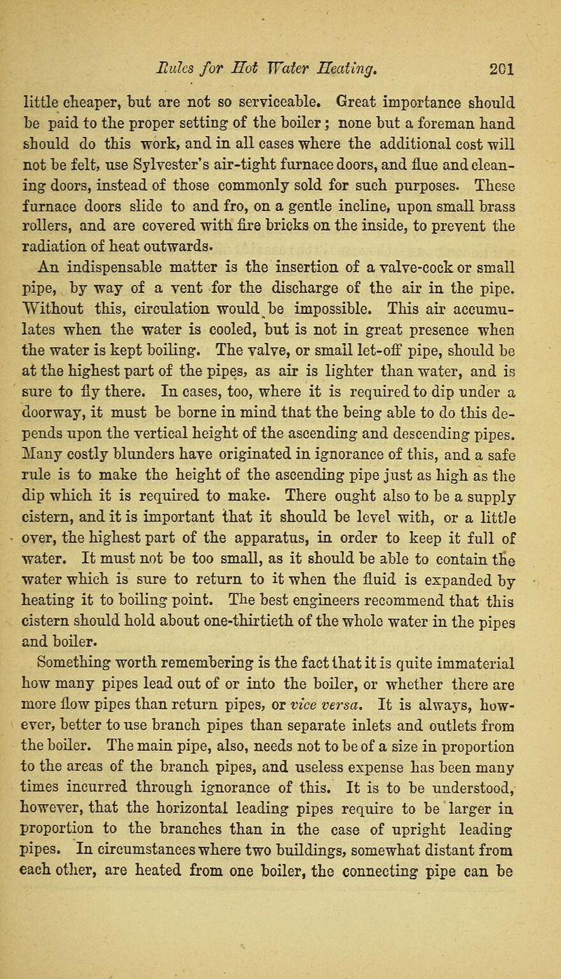 little cheaper, but are not so serviceable. Great importance should be paid to the proper setting of the boiler; none but a foreman hand should do this work, and in all cases where the additional cost will not be felt, use Sylvester's air-tight furnace doors, and flue and clean- ing doors, instead of those commonly sold for such purposes. These furnace doors slide to and fro, on a gentle incline, upon small brass rollers, and are covered with fire bricks on the inside, to prevent the radiation of heat outwards. An indispensable matter is the insertion of a valve-cock or small pipe, by way of a vent for the discharge of the air in the pipe. Without this, circulation would be impossible. This air accumu- lates when the water is cooled, but is not in great presence when the water is kept boiling. The valve, or small let-off pipe, should be at the highest part of the pipes, as air is lighter than water, and is sure to fly there. In cases, too, where it is required to dip under a doorway, it must be borne in mind that the being able to do this de- pends upon the vertical height of the ascending and descending pipes. Many costly blunders have originated in ignorance of this, and a safe rule is to make the height of the ascending pipe just as high as the dip which it is required to make. There ought also to be a supply cistern, and it is important that it should be level with, or a little over, the highest part of the apparatus, in order to keep it full of water. It must not be too small, as it should be able to contain the water which is sure to return to it when the fluid is expanded by heating it to boiling point. The best engineers recommend that this cistern should hold about one-thirtieth of the whole water in the pipes and boiler. Something worth remembering is the fact that it is quite immaterial how many pipes lead out of or into the boiler, or whether there are more flow pipes than return pipes, or vice versa. It is always, how- ever, better to use branch pipes than separate inlets and outlets from the boiler. The main pipe, also, needs not to be of a size in proportion to the areas of the branch pipes, and useless expense has been many times incurred through ignorance of this. It is to be understood, however, that the horizontal leading pipes require to be larger in proportion to the branches than in the case of upright leading pipes. In circumstances where two buildings, somewhat distant from each other, are heated from one boiler, the connecting pipe can be