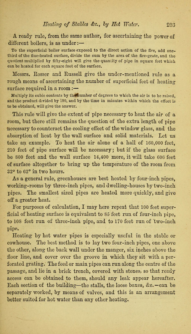 A ready rule, from the same author, for ascertaining the power of different boilers, is as under:— To the superficial boiler surface exposed to the direct action of the fire, add one- third of the fiue-heated surface, divide the sum by the area of the fire-grate, and the quotient multiplied by fifty-eight will give the quantity of pipe in square feet which can be heated for each square foot of the surface. Messrs. Rosser and Russell give the under-mentioned rule as a rough means of ascertaining the number of superficial feet of heating surface required in a room:— Multiply its cubic contents by tha&umber of degrees to which the air is to be raised, and the product divided by 190, and by the time in minutes vithin which the effect is to be obtained, will give the answer. This rule will give the extent of pipe necessary to heat the air of a room, but there still remains the question of the extra length of pipe necessary to counteract the cooling effect of the window glass, and the absorption of heat by the wall surface and solid materials. Let us take an example. To heat the air alone of a hall of 160,000 feet, 210 feet of pipe surface will be necessary; but if the glass surface be 800 feet and the wall surface 14,400 more, it will take 606 feet of surface altogether to bring up the temperature of the room from 32° to 62° in two hours. As a general rule, greenhouses are best heated by four-inch pipes, working-rooms by three-inch pipes, and dwelling-houses by two-inch pipes. The smallest sized pipes are heated more quickly, and give off a greater heat. For purposes of calculation, I may here repeat that 100 feet super- ficial of heating surface is equivalent to 85 feet run of four-inch pipe, to 108 feet run of three-inch pipe, and to 170 feet run of two-inch pipe. Heating by hot water pipes is especially useful in the stable or cowhouse. The best method is to lay two four-inch pipes, one above the other, along the back wall under the manger, six inches above the floor line, and cover over the groove in which they sit with a per- forated grating. The feed or main pipes can run along the centre of the passage, and lie in a brick trench, covered with stones, so that ready access can be obtained to them, should any leak appear hereafter. Each section of the building—the stalls, the loose boxes, &c—can be separately worked, by means of valves, and this is an arrangement better suited for hot water than any other heating.