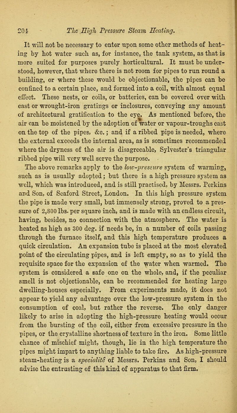 201 The High Pressure Steam Heating. It will not be necessary to enter upon some other methods of heat- ing by hot water such as, for instance, the tank system, as that is more suited for purposes purely horticultural. It must be under- stood, however, that where there is not room for pipes to run round a building1, or where these would be objectionable, the pipes can be confined to a certain place, and formed into a coil, with almost equal effect. These nests, or coils, or batteries, can be covered over with cast or wrought-iron gratings or inclosures, conveying any amount of architectural gratification to the eye. As mentioned before, the air can be moistened by the adoption of water or vapour-troughs cast on the top of the pipes, &c.; and if a ribbed pipe is needed, where the external exceeds the internal area, as is sometimes recommended where the dryness of the air is disagreeable, Sylvester's triangular ribbed pipe will very well serve the purpose. The above remarks apply to the low-pressure system of warming, such as is usually adopted; but there is a high pressure system as well, which was introduced, and is still practised, by Messrs. Perkins and Son, of Seaford Street, London. In this high pressure system the pipe is made very small, but immensely strong, proved to a pres- sure of 2,800 lbs. per square inch, and is made with an endless circuit, having, besides, no connection with the atmosphere. The water is heated as high as 300 deg. if needs be, in a number of coils passing through the furnace itself, and this high temperature produces a quick circulation. An expansion tube is placed at the most elevated point of the circulating pipes, and is left empty, so as to yield the requisite space for the expansion of the water when warmed. The system is considered a safe one on the whole, and, if the peculiar smell is not objectionable, can be recommended for heating large dwelling-houses especially. From experiments made, it does not appear to yield any advantage over the low-pressure system in the consumption of coal, but rather the reverse. The only danger likely to arise in adopting the high-pressure heating would occur from the bursting of the coil, either from excessive pressure in the pipes, or the crystalline shortness of texture in'the iron. Some little chance of mischief might, though, lie in the high temperature the pipes might impart to anything liable to take fire. As high-pressure steam-heating is a specialite of Messrs. Perkins and Son, I should advise the entrusting of this kind of apparatus to that firm.