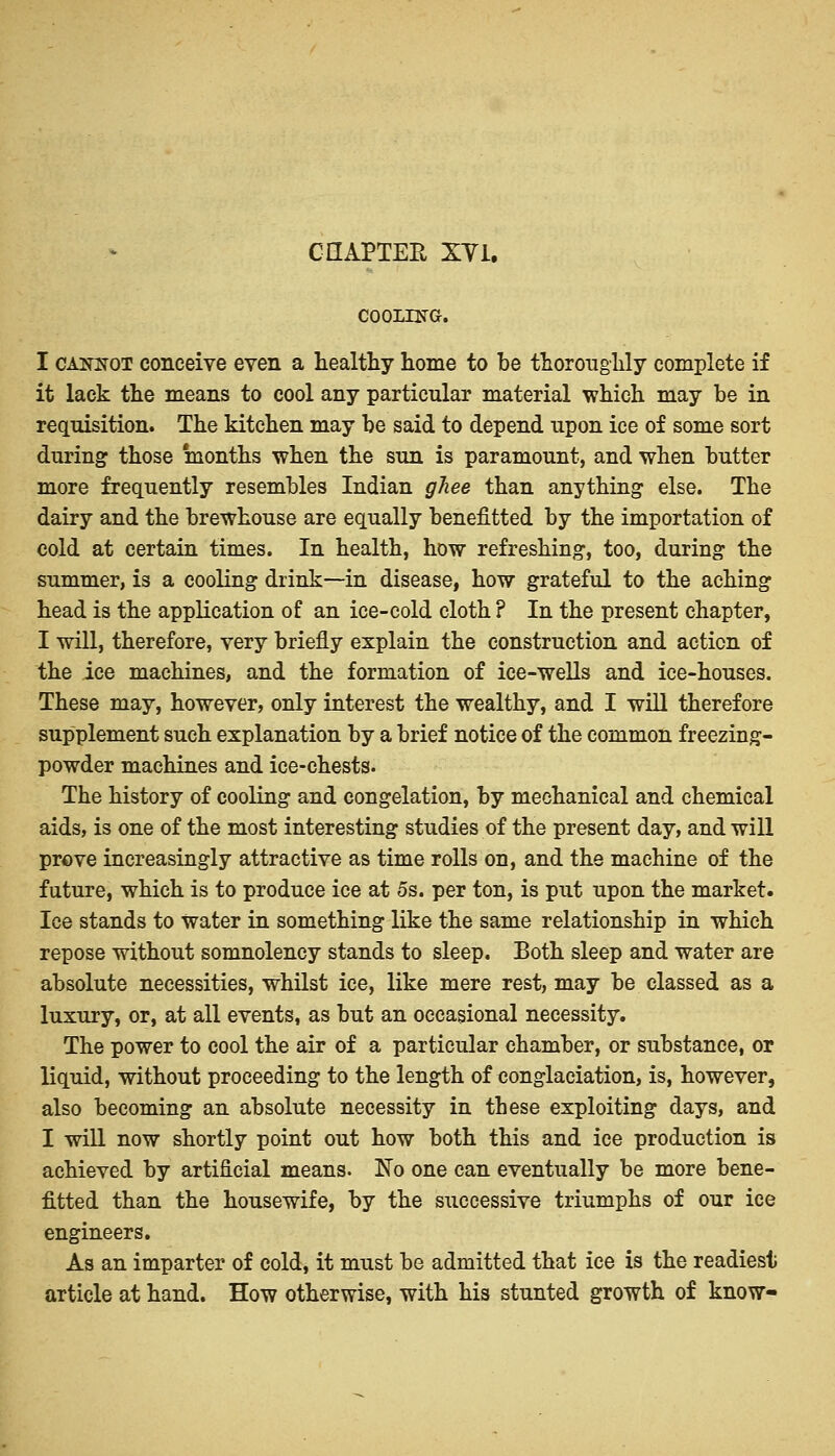 CHAPTER XY1. COOLING. I caknot conceive even a healthy home to be thoroughly complete if it lack the means to cool any particular material which may be in requisition. The kitchen may be said to depend upon ice of some sort during those months when the sun is paramount, and when butter more frequently resembles Indian ghee than anything else. The dairy and the brewhouse are equally benefitted by the importation of cold at certain times. In health, how refreshing, too, during the summer, is a cooling drink—in disease, how grateful to the aching head is the application of an ice-cold cloth ? In the present chapter, I will, therefore, very briefly explain the construction and action of the ice machines, and the formation of ice-wells and ice-houses. These may, however, only interest the wealthy, and I will therefore supplement such explanation by a brief notice of the common freezing- powder machines and ice-chests. The history of cooling and congelation, by mechanical and chemical aids, is one of the most interesting studies of the present day, and will prove increasingly attractive as time rolls on, and the machine of the future, which is to produce ice at 5s. per ton, is put upon the market. Ice stands to water in something like the same relationship in which repose without somnolency stands to sleep. Both sleep and water are absolute necessities, whilst ice, like mere rest, may be classed as a luxury, or, at all events, as but an occasional necessity. The power to cool the air of a particular chamber, or substance, or liquid, without proceeding to the length of conglaciation, is, however, also becoming an absolute necessity in these exploiting days, and I will now shortly point out how both this and ice production is achieved by artificial means. No one can eventually be more bene- fitted than the housewife, by the successive triumphs of our ice engineers. As an imparter of cold, it must be admitted that ice is the readiest article at hand. How otherwise, with his stunted growth of know-