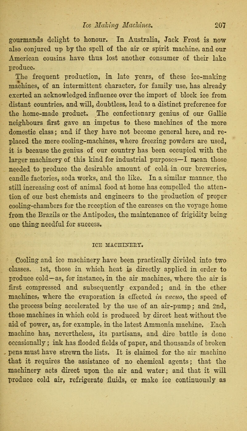 gourmands delight to honour. In Australia, Jack Frost is now also conjured up by the spell of the air or spirit machine, and our American cousins have thus lost another consumer of their lake produce. The frequent production, in late years, of these ice-making machines, of an intermittent character, for family use, has already exerted an acknowledged influence over the import of Mock ice from distant countries, and will, doubtless, lead to a distinct preference for the home-made product. The confectionary genius of our Gallic neighbours first gave an impetus to these machines of the more domestic class; and if they have not become general here, and re- placed the mere cooling-machines, ^here freezing powders are used, it is because the genius of our country has been occupied with the larger machinery of this kind for industrial purposes—I mean those needed to produce the desirable amount of cold in our breweries, candle factories, soda works, and the like. In a similar manner, the still increasing cost of animal food at home has compelled the atten- tion of our best chemists and engineers to the production of proper cooling-chambers for the reception of the carcases on the voyage home from the Brazils or the Antipodes, the maintenance of frigidity being one thing needful for success. ICE MACHTSTEEY. Cooling and ice machinery have been practically divided into two classes. 1st, those in which heat is directly applied in order to produce cold—as, for instance, in the air machines, where the air is first compressed and subsequently expanded; and in the ether machines, where the evaporation is effected in vacuo, the speed of the process being accelerated by the use of an air-pump; and 2nd, those machines in which cold is produced by direct heat without the aid of power, as, for example, in the latest Ammonia machine. Each machine has, nevertheless, its partisans, and dire battle is done occasionally; ink has flooded fields of paper, and thousands of broken pens must have strewn the lists. It is claimed for the air machine that it requires the assistance of no chemical agents; that the machinery acts direct upon the air and water; and that it will produce cold air, refrigerate fluids, or make ice continuously as