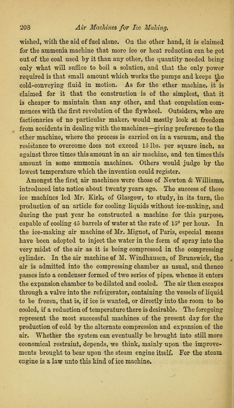 wished, with the aid of fuel alone. On the other hand, it is claimed for the ammonia machine that more ice or heat reduction can be got out of the coal used by it than any other, the quantity needed being only what will suffice to boil a solution, and that the only power required is that small amount which works the pumps and keeps the cold-conveying1 fluid in motion. As for the ether machine, it is claimed for it that the construction is of the simplest, that it is cheaper to maintain than any other, and that congelation com- mences with the first revolution of the flywheel. Outsiders, who are factionaries of no particular maker, would mostly look at freedom from accidents in dealing with the machines—giving preference to the ether machine, where the process is carried on in a vacuum, and the resistance to overcome does not exceed 15 lbs. per square inch, as against three times this amount in an air machine, and ten times this amount in some ammonia machines. Others would judge by the lowest temperature which the invention could register. Amongst the first air machines were those of Newton & Williams, introduced into notice about twenty years ago. The success of these ice machines led Mr. Kirk, of Glasgow, to study, in its turn, the production of an article for cooling liquids without ice-making, and during the past year he constructed a machine for this purpose, capable of cooling 45 barrels of water at the rate of 15° per hour. In the ice-making air machine of Mr. Mignot, of Paris, especial means have been adopted to inject the water in the form of spray into the very midst of the air as it is being compressed in the compressing cylinder. In the air machine of M. Windhausen, of Brunswick, the air is admitted into the compressing chamber as usual, and thence passes into a condenser formed of two series of pipes, whence it enters the expansion chamber to be dilated and cooled. The air then escapes through a valve into the refrigerator, containing the vessels of liquid to be frozen, that is, if ice is wanted, or directly into the room to be cooled, if a reduction of temperature there is desirable. The foregoing represent the most successful machines of the present day for the production of cold by the alternate compression and expansion of the air. Whether the system can eventually be brought into still more economical restraint, depends, we think, mainly upon the improve- ments brought to bear upon the steam engine itself. For the steam engine is a law unto this kind of ice machine.