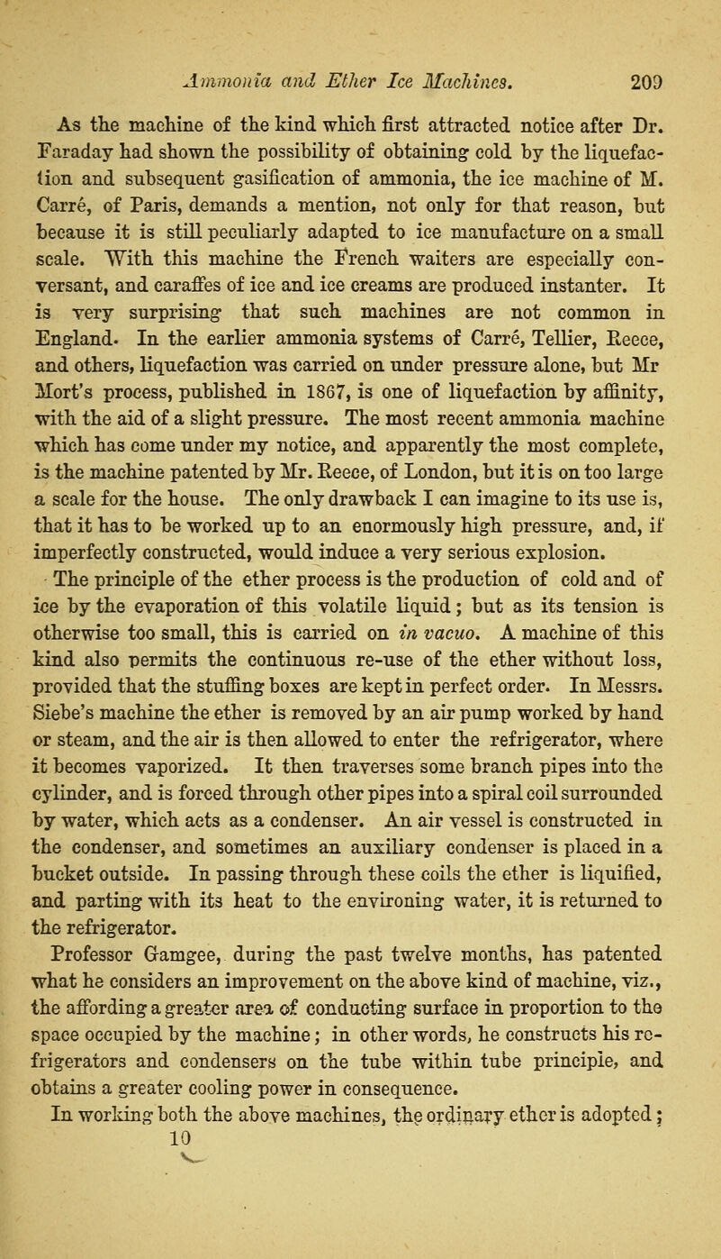 As the machine of the kind which first attracted notice after Dr. Faraday had shown the possibility of obtaining cold by the liquefac- tion and subsequent gasification of ammonia, the ice machine of M. Carre, of Paris, demands a mention, not only for that reason, but because it is still peculiarly adapted to ice manufacture on a small scale. With this machine the French waiters are especially con- versant, and caraffes of ice and ice creams are produced instanter. It is very surprising that such machines are not common in England. In the earlier ammonia systems of Carre, Tellier, Reece, and others, liquefaction was carried on under pressure alone, but Mr Mort's process, published in 1867, is one of liquefaction by affinity, with the aid of a slight pressure. The most recent ammonia machine which has come under my notice, and apparently the most complete, is the machine patented by Mr. Eeece, of London, but it is on too large a scale for the house. The only drawback I can imagine to its use is, that it has to be worked up to an enormously high pressure, and, if imperfectly constructed, would induce a very serious explosion. The principle of the ether process is the production of cold and of ice by the evaporation of this volatile liquid; but as its tension is otherwise too small, this is carried on in vacuo. A machine of this kind also permits the continuous re-use of the ether without loss, provided that the stuffing boxes are kept in perfect order. In Messrs. Siebe's machine the ether is removed by an air pump worked by hand or steam, and the air is then allowed to enter the refrigerator, where it becomes vaporized. It then traverses some branch pipes into the cylinder, and is forced through other pipes into a spiral coil surrounded by water, which acts as a condenser. An air vessel is constructed in the condenser, and sometimes an auxiliary condenser is placed in a bucket outside. In passing through these coils the ether is liquified, and parting with its heat to the environing water, it is returned to the refrigerator. Professor G-amgee, during the past twelve months, has patented what he considers an improvement on the above kind of machine, viz., the affording a greater area of conducting surface in proportion to the space occupied by the machine; in other words, he constructs his re- frigerators and condensers on the tube within tube principle, and obtains a greater cooling power in consequence. In working both the above machines, the ordinary ether is adopted; 10