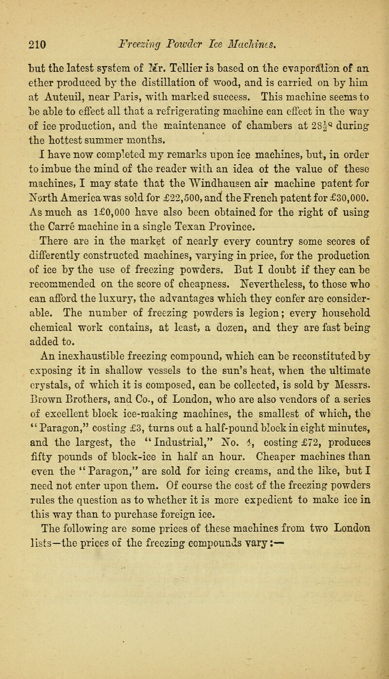but the latest system, of Mr. Tellier is based on the evaporation of an ether produced by the distillation of wood, and is carried on by him at Auteuil, near Paris, with marked success. This machine seems to be able to effect all that a refrigerating machine can effect in the way of ice production, and the maintenance of chambers at 28|Q during the hottest summer months. I have now completed my remarks upon ice machines, but, in order to imbue the mind of the reader with an idea of the value of these machines, I may state that the Windhausen air machine patent for North America was sold for £22,500, and the French patent for £30,000. As much as l£0,000 have also been obtained for the right of using the Carre machine in a single Texan Province. There are in the market of nearly every country some scores of differently constructed machines, varying in price, for the production of ice by the use of freezing powders. But I doubt if they can be recommended on the score of cheapness. Nevertheless, to those who can afford the luxury, the advantages which they confer are consider- able. The number of freezing powders is legion; every household chemical work contains, at least, a dozen, and they are fast being added to. An inexhaustible freezing compound, which can be reconstituted by exposing it in shallow vessels to the sun's heat, when the ultimate crystals, of which it is composed, can be collected, is sold by Messrs. Brown Brothers, and Co., of London, who are also vendors of a series of excellent block ice-making machines, the smallest of which, the  Paragon, costing £3, turns out a half-pound block in eight minutes, and the largest, the Industrial, No. 4, costing £72, produces fifty pounds of block-ice in half an hour. Cheaper machines than even the Paragon, are sold for icing creams, and the like, but I need not enter upon them. Of course the cost of the freezing powders rules the question as to whether it is mere expedient to make ice in this way than to purchase foreign ice. The following are some prices of these machines from two London lists—the prices of the freezing compounds vary:—
