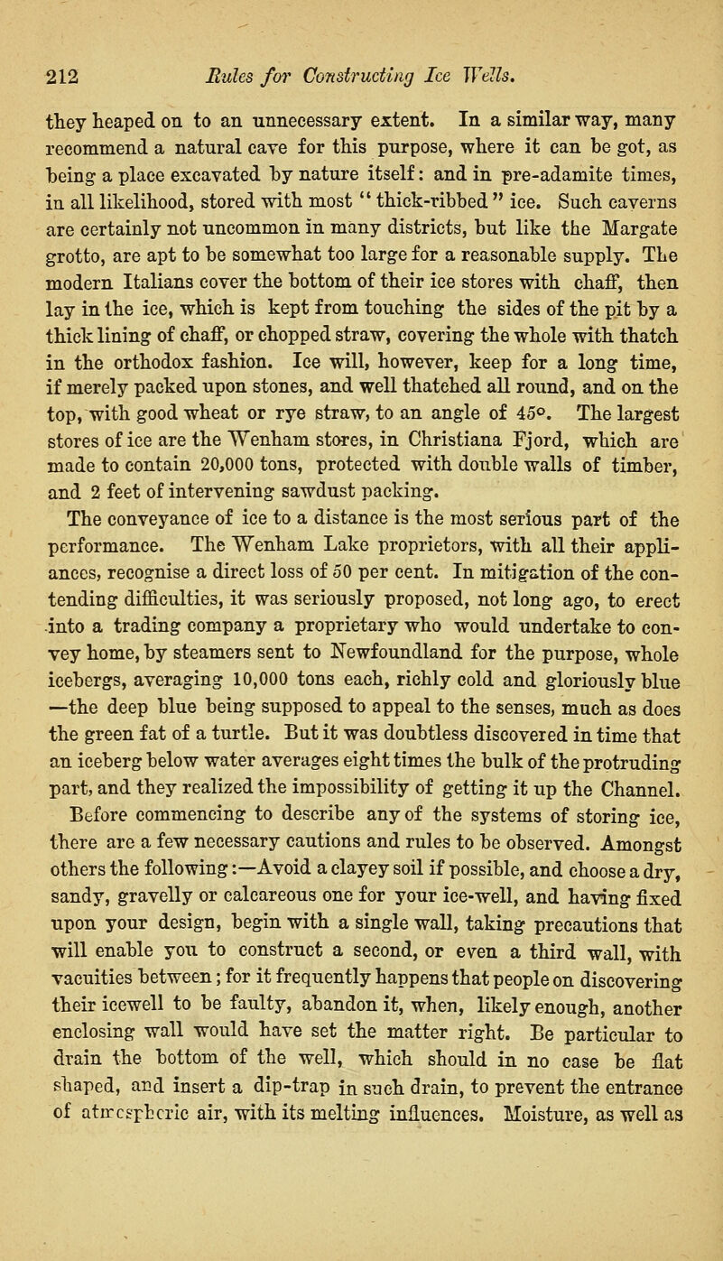 they heaped on to an unnecessary extent. In a similar way, many recommend a natural cave for this purpose, where it can be got, as being a place excavated by nature itself: and in pre-adamite times, in all likelihood, stored with most  thick-ribbed  ice. Such caverns are certainly not uncommon in many districts, but like the Margate grotto, are apt to be somewhat too large for a reasonable supply. The modern Italians cover the bottom of their ice stores with chaff, then lay in the ice, which is kept from touching the sides of the pit by a thick lining of chaff, or chopped straw, covering the whole with thatch in the orthodox fashion. Ice will, however, keep for a long time, if merely packed upon stones, and well thatehed all round, and on the top, with good wheat or rye straw, to an angle of 45°. The largest stores of ice are the Wenham stores, in Christiana Fjord, which are made to contain 20,000 tons, protected with double walls of timber, and 2 feet of intervening sawdust packing. The conveyance of ice to a distance is the most serious part of the performance. The Wenham Lake proprietors, with all their appli- ances, recognise a direct loss of 50 per cent. In mitigation of the con- tending difficulties, it was seriously proposed, not long ago, to erect into a trading company a proprietary who would undertake to con- vey home, by steamers sent to Newfoundland for the purpose, whole icebergs, averaging 10,000 tons each, richly cold and gloriously blue —the deep blue being supposed to appeal to the senses, much as does the green fat of a turtle. But it was doubtless discovered in time that an iceberg below water averages eight times the bulk of the protruding part, and they realized the impossibility of getting it up the Channel. Before commencing to describe any of the systems of storing ice, there are a few necessary cautions and rules to be observed. Amongst others the following:—Avoid a clayey soil if possible, and choose a dry, sandy, gravelly or calcareous one for your ice-well, and having fixed upon your design, begin with a single wall, taking precautions that will enable you to construct a second, or even a third wall, with vacuities between; for it frequently happens that people on discovering their icewell to be faulty, abandon it, when, likely enough, another enclosing wall would have set the matter right. Be particular to drain the bottom of the well, which should in no case be flat shaped, and insert a dip-trap in such drain, to prevent the entrance of atircspbcric air, with its melting influences. Moisture, as well as