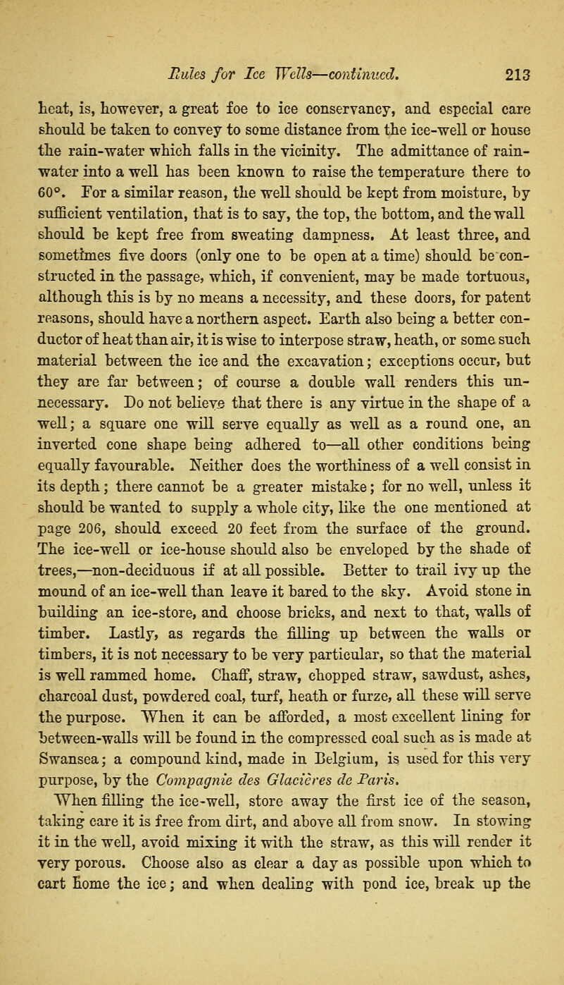 heat, is, however, a great foe to ice conservancy, and especial care should be taken to convey to some distance from the ice-well or house the rain-water which falls in the vicinity. The admittance of rain- water into a well has been known to raise the temperature there to 60°. Tor a similar reason, the well should be kept from moisture, by sufficient ventilation, that is to say, the top, the bottom, and the wall should be kept free from sweating dampness. At least three, and sometimes five doors (only one to be open at a time) should be con- structed in the passage, which, if convenient, may be made tortuous, although this is by no means a necessity, and these doors, for patent reasons, should have a northern aspect. Earth also being a better con- ductor of heat than air, it is wise to interpose straw, heath, or some such material between the ice and the excavation; exceptions occur, but they are far between; of course a double wall renders this un- necessary. Do not believe that there is any virtue in the shape of a well; a square one will serve equally as well as a round one, an inverted cone shape being adhered to—all other conditions being equally favourable. Neither does the worthiness of a well consist in its depth; there cannot be a greater mistake; for no well, unless it should be wanted to supply a whole city, like the one mentioned at page 206, should exceed 20 feet from the surface of the ground. The ice-well or ice-house should also be enveloped by the shade of trees,—non-deciduous if at all possible. Better to trail ivy up the mound of an ice-well than leave it bared to the sky. Avoid stone in building an ice-store, and choose bricks, and next to that, walls of timber. Lastly, as regards the filling up between the walls or timbers, it is not necessary to be very particular, so that the material is well rammed home. Chaff, straw, chopped straw, sawdust, ashes, charcoal dust, powdered coal, turf, heath or furze, all these will serve the purpose. When it can be afforded, a most excellent lining for between-walls will be found in the compressed coal such as is made at Swansea; a compound kind, made in Belgium, is used for this very purpose, by the Compagnie des Glacieres de Paris. When filling the ice-well, store away the first ice of the season, taking care it is free from dirt, and above all from snow. In stowing it in the well, avoid mixing it with the straw, as this will render it very porous. Choose also as clear a day as possible upon which to cart home the ice; and when dealing with pond ice, break up the