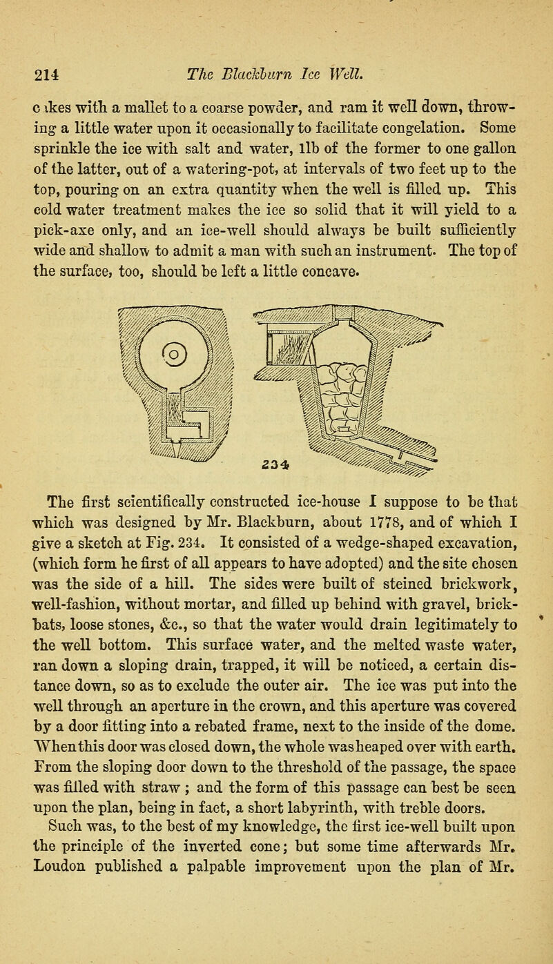 c ikes with a mallet to a coarse powder, and ram it well down, throw- ing a little water npon it occasionally to facilitate congelation. Some sprinkle the ice with salt and water, lib of the former to one gallon of the latter, out of a watering-pot, at intervals of two feet up to the top, pouring on an extra quantity when the well is filled up. This cold water treatment makes the ice so solid that it will yield to a pick-axe only, and an ice-well should always be built sufficiently wide and shallow to admit a man with such an instrument- The top of the surface, too, should be left a little concave. The first scientifically constructed ice-house I suppose to be that which was designed by Mr. Blackburn, about 1778, and of which I give a sketch at Fig. 234. It consisted of a wedge-shaped excavation, (which form he first of all appears to have adopted) and the site chosen was the side of a hill. The sides were built of steined brickwork, well-fashion, without mortar, and filled up behind with gravel, brick- bats, loose stones, &c, so that the water would drain legitimately to the well bottom. This surface water, and the melted waste water, ran down a sloping drain, trapped, it will be noticed, a certain dis- tance down, so as to exclude the outer air. The ice was put into the well through an aperture in the crown, and this aperture was covered by a door fitting into a rebated frame, next to the inside of the dome. When this door was closed down, the whole was heaped over with earth. From the sloping door down to the threshold of the passage, the space was filled with straw ; and the form of this passage can best be seen upon the plan, being in fact, a short labyrinth, with treble doors. Such was, to the best of my knowledge, the first ice-well built upon the principle of the inverted cone; but some time afterwards Mr. Loudon published a palpable improvement upon the plan of Mr.