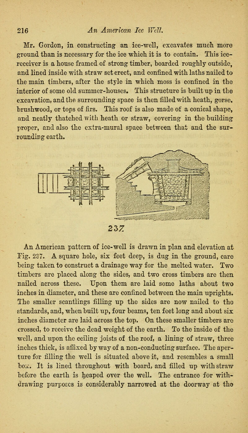 Mr. Gordon, in constructing an ice-well, excavates much more ground than is necessary for the ice which it is to contain. This ice- receiver is a house framed of strong timber, boarded roughly outside, and lined inside with straw set erect, and confined with laths nailed to the main timbers, after the style in which moss is confined in the interior of some old summer-houses. This structure is built up in the excavation, and the surrounding space is then filled with heath, gorse, brushwood, or tops of firs. This roof is also made of a conical shape, and neatly thatched with heath or straw, covering in the building proper, and also the extra-mural space between that and the sur- rounding earth. An American pattern of ice-well is drawn in plan and elevation at Fig. 237. A square hole, six feet deep, is dug in the ground, care being taken to construct a drainage way for the melted water. Two timbers are placed along the sides, and two cross timbers are then nailed across these. Upon them are laid some laths about two inches in diameter, and these are confined between the main uprights. The smaller scantlings filling up the sides are now nailed to the standards, and, when built up, four beams, ten feet long and about six inches diameter are laid across the top. On these smaller timbers are crossed, to receive the dead weight of the earth. To the inside of the well, and upon the ceiling joists of the roof, a lining of straw, three inches thick, is affixed byway of a non-conducting surface. The aper- ture for filling the well is situated above it, and resembles a small box. It is lined throughout with board, and filled up with straw before the earth is heaped over the well. The entrance for with- drawing purposes is considerably narrowed at the doorway at the