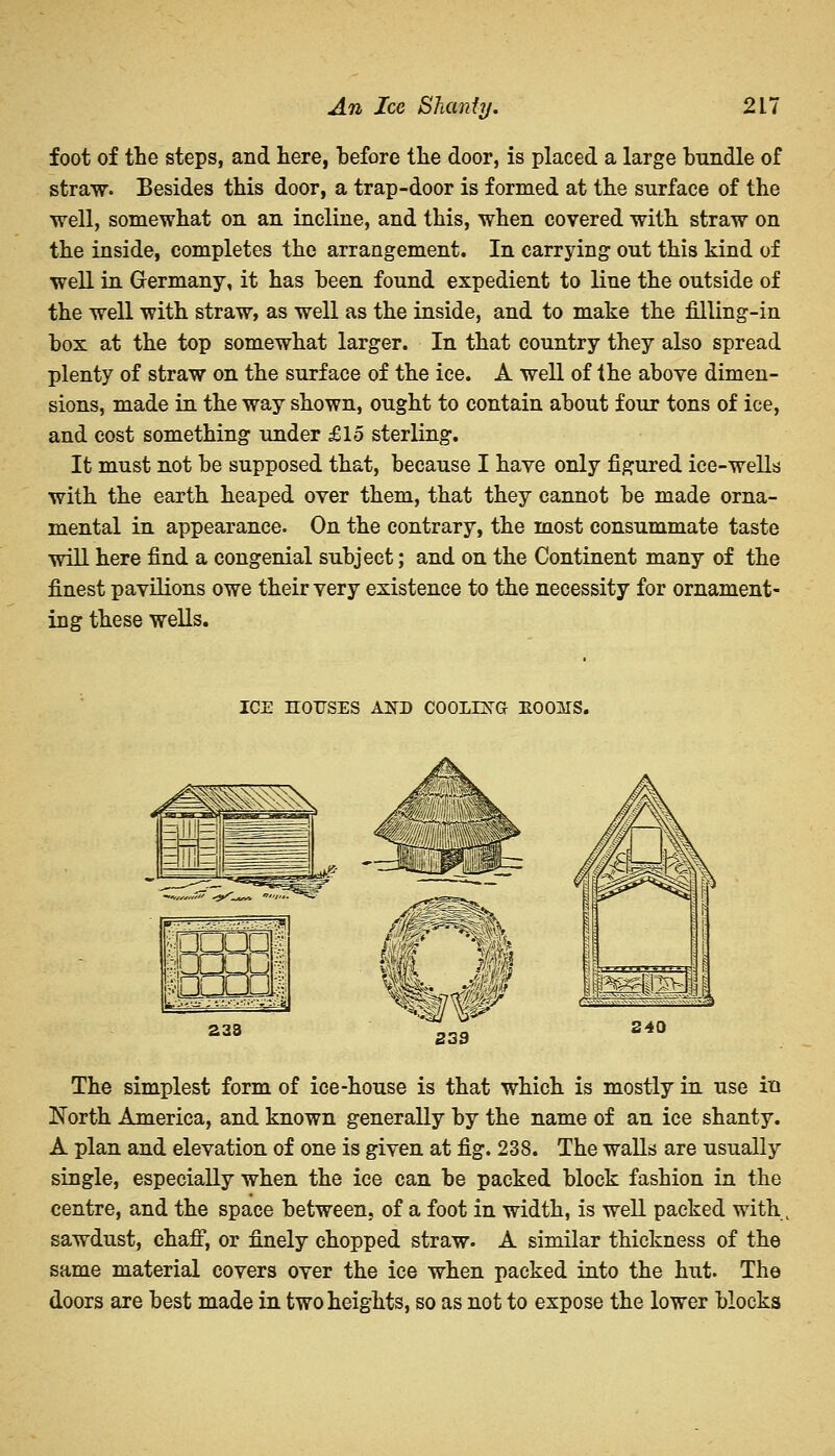 foot of the steps, and here, before the door, is placed a large bundle of straw. Besides this door, a trap-door is formed at the surface of the well, somewhat on an incline, and this, when covered with straw on the inside, completes the arrangement. In carrying out this kind of well in Germany, it has been found expedient to line the outside of the well with straw, as well as the inside, and to make the filling-in box at the top somewhat larger. In that country they also spread plenty of straw on the surface of the ice. A well of the above dimen- sions, made in the way shown, ought to contain about four tons of ice, and cost something under £15 sterling. It must not be supposed that, because I have only figured ice-wells with the earth heaped over them, that they cannot be made orna- mental in appearance. On the contrary, the most consummate taste will here find a congenial subject; and on the Continent many of the finest pavilions owe their very existence to the necessity for ornament- ing these wells. ICE HOUSES A3TD COOLING EOOITS. 233 238 240 The simplest form of ice-house is that which is mostly in use in North America, and known generally by the name of an ice shanty. A plan and elevation of one is given at fig. 238. The walls are usually single, especially when the ice can be packed block fashion in the centre, and the space between, of a foot in width, is well packed with, sawdust, chaff, or finely chopped straw. A similar thickness of the same material covers over the ice when packed into the hut. The doors are best made in two heights, so as not to expose the lower blocks