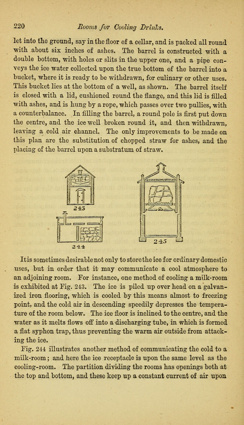 Booms for Cooling Drinks. let into the ground, say in the floor of a cellar, and is packed all round with about six inches of ashes. The barrel is constructed with a double bottom, with holes or slits in the upper one, and a pipe con- veys the ice water collected upon the true bottom of the barrel into a bucket, where it is ready to be withdrawn, for culinary or other uses. This bucket lies at the bottom of a well, as shown. The barrel itself is closed with a lid, cushioned round the flange, and this lid is filled with ashes, and is hung by a rope, which passes over two pullies, with a counterbalance. In filling the barrel, a round pole is first put down the centre, and the ice well broken round it, and then withdrawn, leaving a cold air channel. The only improvements to be made on this plan are the substitution of chopped straw for ashes, and the placing of the barrel upon a substratum of straw. 23i* 245 It is sometimes desirable not only to store the ice for ordinary domestic uses, but in order that it may communicate a cool atmosphere to an adjoining room. For instance, one method of cooling a milk-room is exhibited at Fig. 243. The ice is piled up over head on a galvan- ized iron flooring, which is cooled by this means almost to freezing point, and the cold air in descending speedily depresses the tempera- ture of the room below. The ice floor is inclined to the centre, and the water as it melts flows off into a discharging tube, in which is formed a flat syphon trap, thus preventing the warm air outside from attack- ing the ice. Tig. 244 illustrates another method of communicating the cold to a milk-room; and here the ice receptacle is upon the same level as the cooling-room. The partition dividing the rooms has openings both at the top and bottom, and these keep up a constant current of air upon