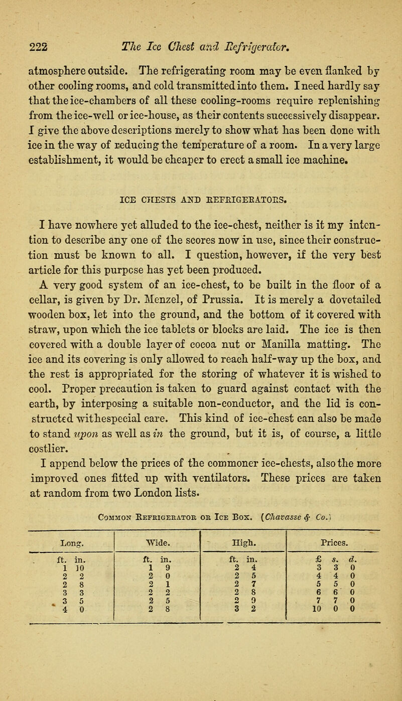 atmosphere outside. The refrigerating room may be even flanked by other cooling rooms, and cold transmitted into them. I need hardly say that the ice-chambers of all these cooling-rooms require replenishing from the ice-well or ice-house, as their contents successively disappear. I give the above descriptions merely to show what has been done with ice in the way of reducing the temperature of a room. In a very large establishment, it would be cheaper to erect a small ice machine. ICE CHESTS AXV EEFEIGEEATOES. I have nowhere yet alluded to the ice-chest, neither is it my inten- tion to describe any one of the scores now in use, since their construc- tion must be known to all. I question, however, if the very best article for this purpose has yet been produced. A very good system of an ice-chest, to be built in the floor of a cellar, is given by Dr. Menzel, of Prussia. It is merely a dovetailed wooden box, let into the ground, and the bottom of it covered with straw, upon which the ice tablets or blocks are laid. The ice is then covered with a double layer of cocoa nut or Manilla matting. The ice and its covering is only allowed to reach half-way up the box, and the rest is appropriated for the storing of whatever it is wished to cool. Proper precaution is taken to guard against contact with the earth, by interposing a suitable non-conductor, and the lid is con- structed withespecial care. This kind of ice-chest can also be made to stand upon as well as in the ground, but it is, of course, a little costlier. I append below the prices of the commoner ice-chests, also the more improved ones fitted up with ventilators. These prices are taken at random from two London lists. Common Eefrigeeatok, or Ice Box. [Chavasse $ Co.) Long. Wide. High. Prices. ft. in. ft. in. ft. in. £ s. d. 1 10 1 9 2 4 3 3 0 2 2 2 0 2 5 4 4 0 2 8 2 1 2 7 5 5 0 3 3 2 2 2 8 6 6 0 » 3 5 2 5 2 9 7 7 0 4 0 2 8 3 2 10 0 0
