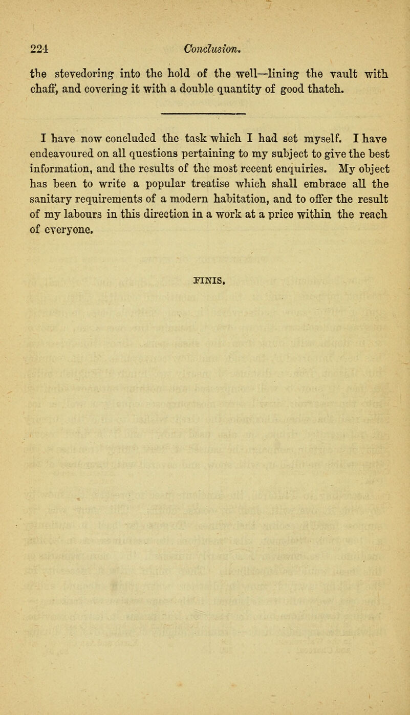 22-1 Cojiclusion. the stevedoring into the hold of the well—lining the vault with chaff, and covering it with a double quantity of good thatch. I have now concluded the task which I had set myself. I have endeavoured on all questions pertaining to my subject to give the best information, and the results of the most recent enquiries. My object has been to write a popular treatise which shall embrace all the sanitary requirements of a modern habitation, and to offer the result of my labours in this direction in a work at a price within the reach of everyone. nias.