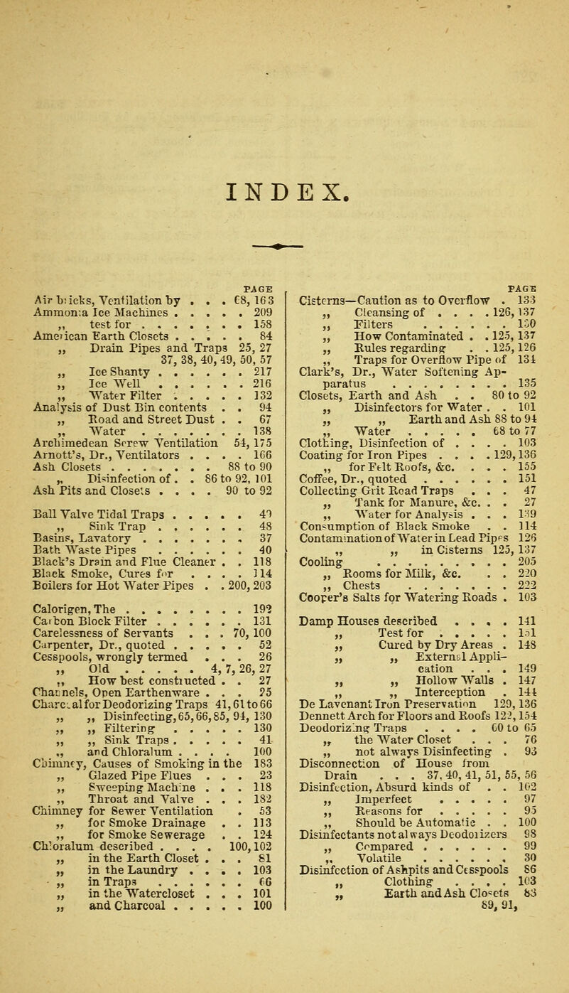 INDEX. PAGE Air b:icks, Ventilation by . . . CS, 16 3 Ammon-.a Ice Machines 209 „ test for ....... 158 American Earth Closets ..... 84 „ Drain Pipes and Trap3 25, 27 37, 38, 40, 49, 50, 57 „ Ice Shanty 217 „ Ice Well 216 „ Water Filter ..... 132 Analysis of Dust Bin contents . . 94 „ Road and Street Dust . . 67 „ Water 138 Archimedean Serew Ventilation 54, 175 Arnott's, Dr., Ventilators .... 166 Ash Closets 88 to 90 „ Disinfection of . . 86 to 92, 101 Ash Pits and Closets .... 90 to 92 Ball Valve Tidal Traps 41 „ Sink Trap 48 Basins, Lavatory ....... 37 Bath Waste Pipes 40 Black's Dram and Flue Cleaner . . 118 Black Smoke, Cures for . . . . 114 Boilers for Hot Water Pipes . .200,203 Calorigen,The 192 Caibon Block Filter ...... 131 Carelessness of Servants ... 70, 100 Carpenter, Dr., quoted 52 Cesspools, wrongly termed ... 26 „ Old 4, 7,26,27 ,, How best constiucted . . 27 Channels, Open Earthenware ... 25 CharcialforDeodorizing Traps 41,6lto66 „ „ Disinfecting, 65,66,85, 94, 130 „ „ Filtering 130 „ ,, Sink Traps 41 „ and Chloralum .... 100 Chimney, Causes of Smoking in the 183 „ Glazed Pipe Flues ... 23 „ Sweeping Machine . . . 118 „ Throat and Valve ... 182 Chimney for Sewer Ventilation . 53 „ for Smoke Drainage . . 113 ,, for Smoke Sewerage . . 124 Ch'oralum described .... 100,102 „ in the Earth Closet ... 81 „ in the Laundry . . . . 103 „ in Trap3 66 „ in the Watercloset . . . 101 „ and Charcoal 100 TAGS Cisterns—Caution as to Overflow . 133 „ Cleansing of . . . .126,137 „ Filters ISO „ How Contaminated . . 125, 137 „ Rules regarding- . . 125,126 ,, Traps for Overflow Pipe of 134 Clark's, Dr., Water Softening Ap- paratus 135 Closets, Earth and Ash . . 80 to 92 „ Disinfectors for Water . . 101 „ „ Earth and Ash 8S to 94 „ Water 68 to 77 Clothing, Disinfection of ... . 103 Coating for Iron Pipes .... 129,136 „ for Felt Roofs, &c. ... 155 Coffee, Dr., quoted 151 Collecting Grit Road Traps ... 47 „ Tank for Manure, &c. . . 27 „ Water for Analysis . . . 1^9 Consumption of Black Smoke . . 114 Contamination of Water in Lead Pip^s 126 „ „ in Cisterns 125, 137 Cooling 205 „ Rooms for Milk, &c. . . 220 „ Chests 222 Cooper's Salts for Watering Roads . 103 Damp Houses described .... 141 „ Test for 151 „ Cured by Dry Areas . 148 „ „ Extern&l Appli- cation . . . 149 „ „ Hollow Walls . 147 „ „ Interception . 144 De Lavcnantlron Preservation 129,136 Dennett Arch for Floors and Roofs 122,154 Deodorizing TraDS .... CO to 65 „ the Water Closet ... 76 „ not always Disinfecting . 93 Disconnection of House from Drain ... 37. 40, 41, 51, 55, 56 Disinfection, Absurd kinds of . . 102 „ Imperfect 97 ,, Reasons for 95 „ Should be Automatic . . 100 Disinfectants not always Deodoiizers 98 „ Compared 99 ,, Volatile 30 Disinfection of Ashpits and Cesspools 86 „ Clothing .... 103 „ Earth and Ash Closets &J S9, 91,