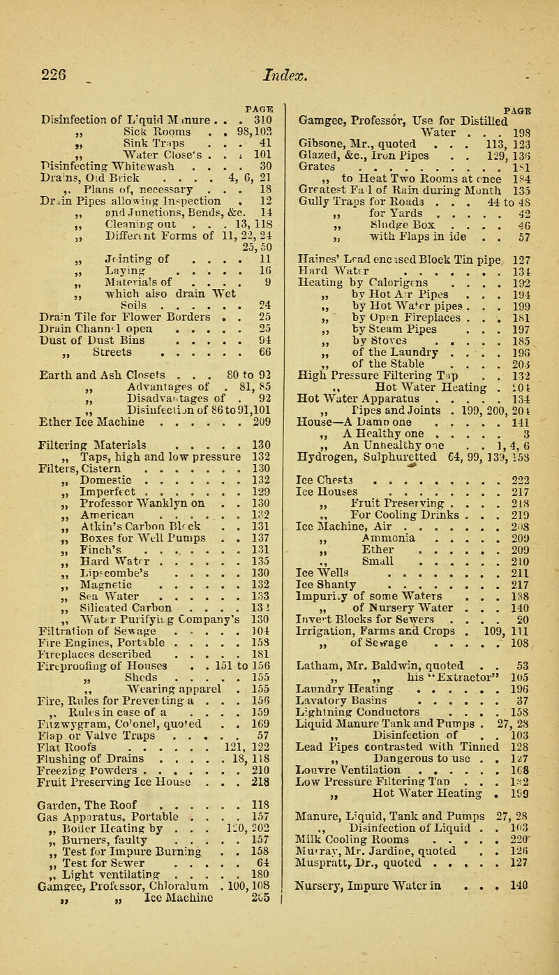 PAGE Disinfection of I/quirl M mure . . . 310 „ Sick Rooms . . 98,10.°, „ Sink Tr*ps ... 41 „ Water Close's . . ; 101 Disinfecting Whitewash .... 30 Drains, 0>d Brick .... 4, 6, 21 ,. Plans of, necessary ... 18 Drain Pipes allowing Inspection . 12 „ and Junctions, Eends, &c. 14 ,, Cleaning out ... 13, 118 „ Differs nt Forms of 11, 22, 24 25, 50 J> Jrinting of • • 11 16 Materials of which also drain Wet' 9 <>4 Dram Tile for Flower Borders • • 25 °5 94 66 Earth and Ash Closets ... 80 to 92 „ Advantages of . 81, 85 „ Disadvantages of . 92 „ Disiufectijn of 86 to 91,101 Ether Ice Machine 209 Filtering Materials 130 „ Taps, high and low pressure 132 Filters, Cistern 130 „ Domestic ....... 132 „ Imperfect 129 „ Professor Wanklyn on . . 130 „ American 132 „ Atkin's Carbon Bb ck . . 131 „ Boxes for Well Pumps . . 137 „ Finch's 131 „ Hard Water 135 „ Lip? combe's 130 ,, Magnetic 132 „ Sea Water 133 „ Silicated Carbon .... 13 2 „ Wat<=r PurifyiLg Company's 130 Filtration of Sewage 104 Fire Engines, Portable 153 Fireplaces described 181 Fireproofing of Houses . . 151 to 156 „ Sheds 155 ,, Wearing apparel . 155 Fire, Rules for Preventing a . . . 156 ,, Rules in case of a .... 159 Fnzwygram, Cornel, quoted . . 169 Flap or Valve Traps 57 Flat Roofs 121, 122 Flushing of Drains 18,118 Freezing Powders 210 Fruit Preserving Ice House . . . 218 Garden, The Roof 118 Gas Apparatus, Portable .... 157 „ Boiler Heating by . . . 120, 202 „ Burners, faulty 157 ,, Test for Impure Burning . . 158 ,, Test for Sewer 64 „ Light ventilating 180 Gamgee, Professor, Chloralum . 100,108 ,, ., Ice Machine 205 PAGE Gamgee, Professor, Use for Distilled Water . . . 198 Gibsone, Mr., quoted . . . 113, 123 Glazed, &c, Iron Pipes . . 129, 136 Grates lsi ,, to Heat Two Rooms at once 184 Greatest Fad of Rain during Month 135 Gully Traps for Roads ... 44 to 48 ,, for Yards 42 „ Sludge Box .... 46 „ with Flaps in ide . . 57 Haines' Lrad encased Block Tin pipe 127 Hard Water 13t Heating by Calorigens .... 192 „ by Hot At Pipes . . . 194 „ by Hot Wa'rr pipes . . . 199 „ by Open Fireplaces . . . 181 ,, by Steam Pipes . . . 197 ,, by Stoves ..... 185 ,, of the Laundry . . . . 196 „ of the Stable .... 203 High Pressure Filtering Tnp . . 132 ,, Hot Water Heating . 101 Hot Water Apparatus . . . . . 134 „ Pipes and Joints . 199, 200, 201 House—A Damn one 141 „ A Healthy one 3 ,, An Unhealthy one . . 1,4,6 Hydrogen, Sulphuretted 64, 99, 13rJ, 153 Ice Chest3 222 Ice Houses 217 „ Fruit Preserving .... 218 For Cooling Drinks . . . 219 Ice Machine, Air , . 2<>8 ,, Ammonia . . „ Ether . . . ,, Small . . . Ice Wells Ice Shanty lmpuruy of some Waters „ of Nursery Water Inve't Blocks for Sewers Irrigation, Farms and Crops „ of Sewage . . . . 20D . . 209 . . 210 . . 211 . . 217 . . 138 . . 140 . . 20 109, 111 . . 108 Latham, Mr. Baldwin, quoted . . 53 „ ,, his Extractor 105 Laundry Heating 196 Lavatory Basins 37 Lightning Conductors .... 158 Liquid Manure Tank and Pumps . 27, 28 „ Disinfection of . . 103 Lead Pipes contrasted with Tinned 128 ,, Dangerous to use . . Ivi7 Louvre Ventilation 1G8 Low Pressure Filtering Tan . . . 1*2 „ Hot Water Heating . 1S9 Manure, Liquid, Tank and Pumps 27, 28 ,, Disinfection of Liquid . . 103 Milk Cooling Rooms 220 MurraVj Mr. Jardine, quoted . . 12fi Muspratt, Dr., quoted 127 Nursery, Impure Water in 140