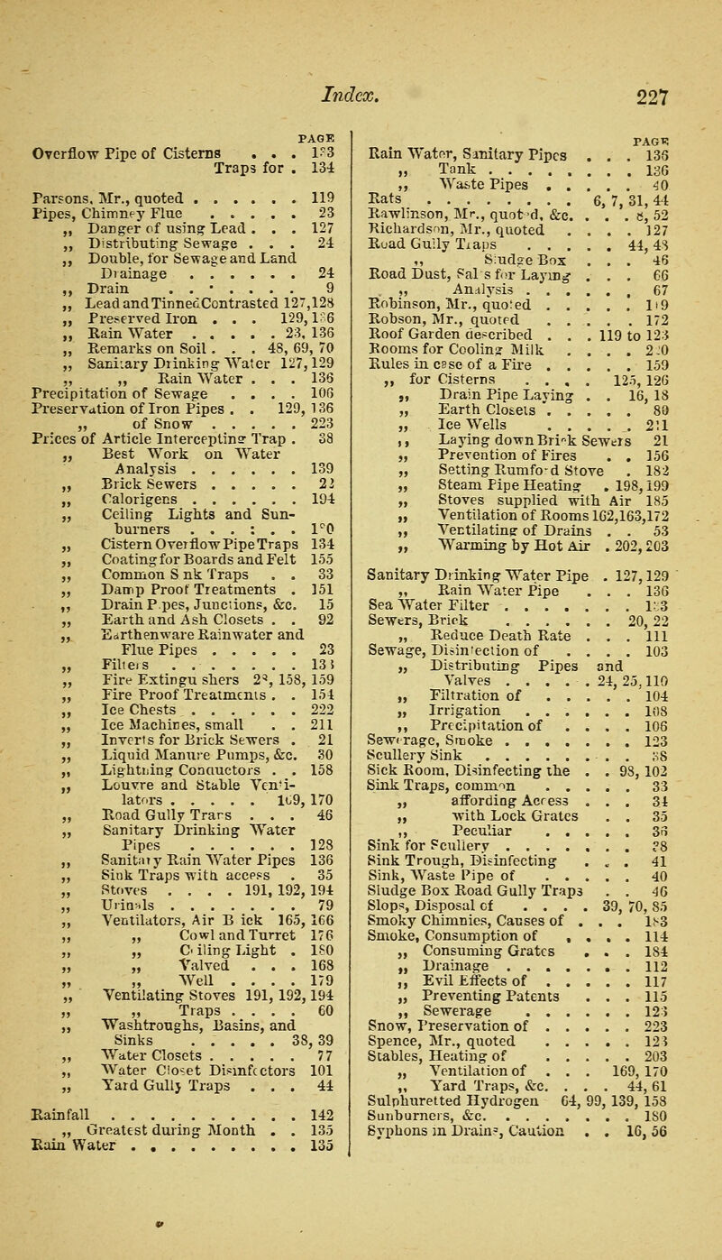 Overflow Pipe of Cisterns . . Traps for PAGE . 1?3 . 134 Parsons, Mr., quoted ...... 119 Pipes, Chimney Flue ..... 23 „ Danger of using Lead . . . 127 „ Distributing Sewage ... 24 ,, Double, for Sewage and Land Diainage 24 ,, Drain ....... 9 ,, Lead andTinnedContrasted 127,128 „ Preserved Iron . . . 129,1^6 „ Rain Water 23, 136 „ Remarks on Soil . . . 4S, 69, 70 „ Sanitary Drinking Water 127,129 ,, „ Rain Water . . . 136 Precipitation of Sewage .... 106 Preservation of Iron Pipes . . 129, 136 „ of Snow 223 Prices of Article Intercepting Trap . 38 „ Best Work on Water Analysis ...... 139 ,, Brick Sewers 11 „ Calorigens 194 „ Ceiling Lights and Sun- hurners ...:.. 1°0 „ Cistern Overflow Pipe Traps 134 „ Coatingfor Boards and Felt 155 „ Common S nk Traps . . 33 „ Damp Proof Treatments . 151 ,, DrainP pes, Junctions, &c. 15 „ Earth and Ash Closets . . 92 „ Earthenware Rainwater and Flue Pipes 23 „ Filters . 13! „ Fire Extingu shers 2, 158, 159 ,, Fire Proof Treatments . . 154 „ Ice Chests 222 „ Ice Machines, small . . 211 „ Inverts for Brick Sewers . 21 „ Liquid Manure Pumps, &c. 30 „ Lightning Conductors . . 158 „ Louvre and Stahle Venti- lators 109, 170 „ Road Gully Trans ... 46 „ Sanitary Drinking Water Pipes 128 „ Sanitaiy Rain AVater Pipes 136 „ Sink Traps with access . 35 „ Stoves .... 191, 192, 194 „ Urinals 79 ,, Ventilators, Air B ick 165, 166 ,, „ Cowl and Turret 176 „ Oiling Light . ISO „ ,, Valved ... 168 „ „ Well .... 179 „ Ventilating Stoves 191, 192,194 „ „ Traps .... 60 ,, Washtroughs, Basins, and Sinks ..... 38, 39 „ Water Closets 77 „ Water Closet Disinfc ctors 101 „ Yard Gully Traps ... 44 Rainfall 142 „ Greatest during Month . . 135 Rain Water 135 Rain Water, Sanitary Pipes „ Tank ,, Waste Pipes . . Rats Rawlinson, Mr., quot-d, &c. ■Richardson, Mr., quoted Ruad Guily Traps . . . ,, S:ud?e Box Road Dust, Sal s for Laying „ Analysis . . . Robinson, Mr., quoted . . Robson, Mr., quoted . . Roof Garden described . . Rooms for Coolin? Milk Rules in esse of a Fire . . ,, for Cisterns . . , ,, Drain Pipe Laying „ Earth Closets . . „ . Ice Wells . . ,, Laying down Brink Sew „ Prevention of Fires „ Setting Rumfo-d Stove „ Steam Pipe Heating „ Stoves supplied with PAGT5 . 136 . 136 . 40 7, 31, 44 . e, 52 . 127 44, 43 . 46 . 66 . 67 . H9 . 172 119 to 123 . 2^0 . 159 125, 126 16, 18 „ Ventilation of Rooms 162,163,172 Ventilating: of Drains „ Warming by Hot Air Sanitary Drinking Water Pipe „ Rain Water Pipe Sea Water Filter .... Sewers, Brick .... „ Reduce Death Rate Sewage, Disinfection of „ Distributing Pipes Valves .... „ Filtration of . . „ Irrigation . . . ,, Precipitation of Sewerage, Smoke .... Scullery Sink Sick Room, Disinfecting the Sink Traps, common . . „ affording Acres3 „ with Lock Grates ,, Peculiar . . Sink for Scullery .... Sink Trough, Disinfecting Sink, Waste Pipe of . . Sludge Box Road Gully Trap3 Slops, Disposal cf ... Smoky Chimnies, Causes of . Smoke, Consumption of , „ Consuming Grates „ Drainage .... „ Evil Effects of . . „ Preventing Patents ,, Sewerage . . . Snow, Preservation of . . Spence, Mr., quoted . . Stables, Heating of . . „ Ventilation of . . „ Yard Traps, &c. . Sulphuretted Hydrogen 64, Sunburners, &c Syphons in Drain3, Caution 99, ers 211 21 156 . 182 198,199 Air 185 53 202,203 127,129 136 20,22 111 103 and 24,2 39 5.110 104 108 106 123 93, 102 33 34 35 36 41 40 46 70, 85 D3 114 184 112 117 115 123 223 12? 203 169, 170 44,61 139, 158 . ISO 16,56