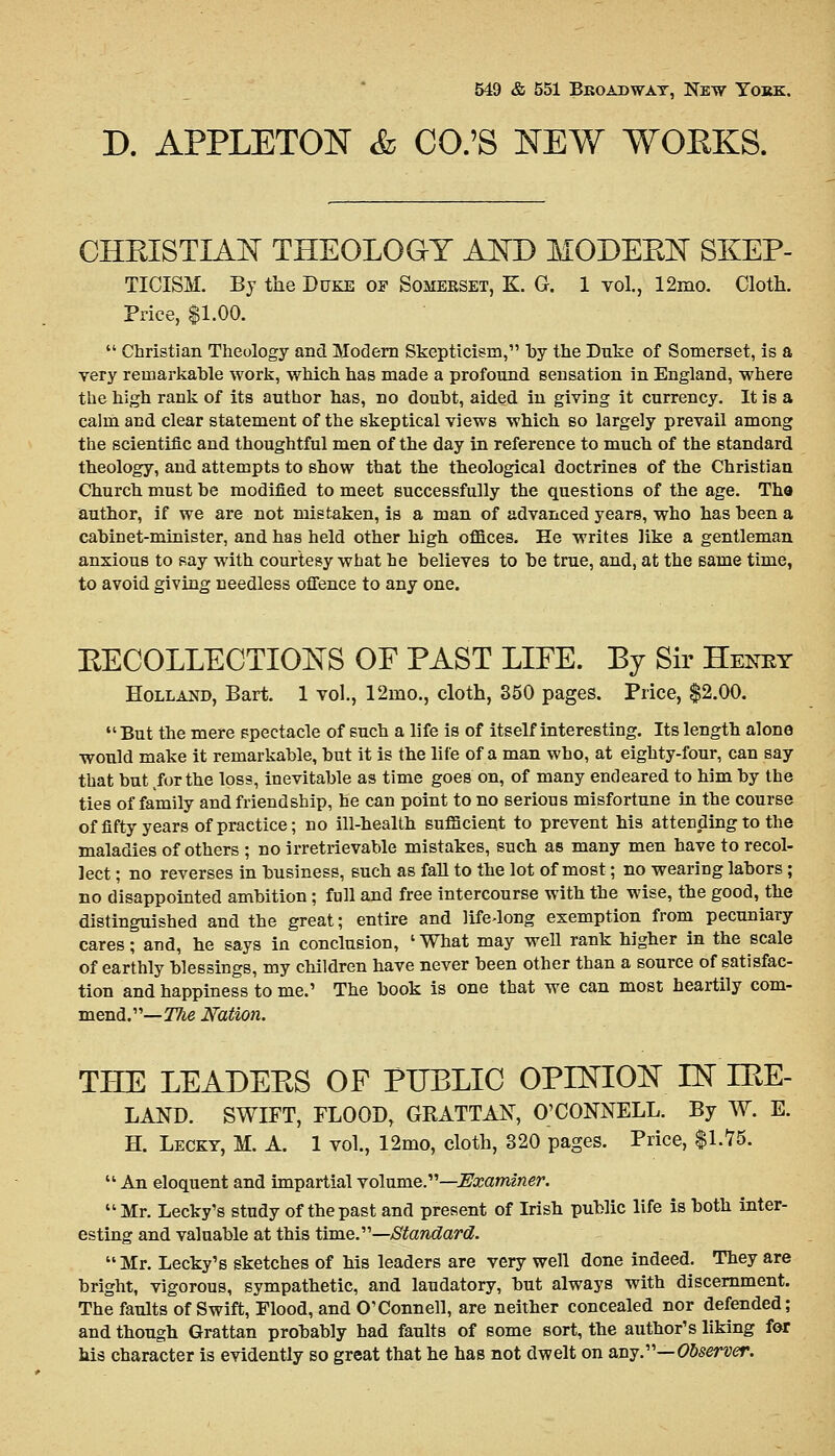 D. APPLETON & CO.'S NEW WORKS. CHRISTIAN THEOLOGY AND MODERN SKEP- TICISM. By the Duke of Somekset, K. G. 1 vol., 12rno. Cloth. Price, $1.00.  Christian Theology and Modern Skepticism, by the Duke of Somerset, is a very remarkable work, which has made a profound sensation in England, where the high rank of its author has, no doubt, aided in giving it currency. It is a calm and clear statement of the skeptical views which so largely prevail among the scientific and thoughtful men of the day in reference to much of the standard theology, and attempts to show that the theological doctrines of the Christian Church must be modified to meet successfully the questions of the age. Tha author, if we are not mistaken, is a man of advanced years, who has been a cabinet-minister, and has held other high offices. He writes like a gentleman anxious to say with courtesy what he believes to be true, and, at the same time, to avoid giving needless offence to any one. RECOLLECTIONS OF PAST LIFE. By Sir Henky Holland, Bart. 1 vol., 12rno., cloth, 350 pages. Price, $2.00. But the mere spectacle of such a life is of itself interesting. Its length alone would make it remarkable, but it is the life of a man who, at eighty-four, can say that but for the loss, inevitable as time goes on, of many endeared to him by the ties of family and friendship, he can point to no serions misfortune in the course of fifty years of practice; no ill-health sufficient to prevent bis attending to the maladies of others ; no irretrievable mistakes, such as many men have to recol- lect ; no reverses in business, such as fall to the lot of most; no wearing labors ; no disappointed ambition ; full and free intercourse with the wise, the good, the distinguished and the great; entire and life-long exemption from pecuniary cares; and, he says in conclusion, ' What may well rank higher in the scale of earthly blessings, my children have never been other than a source of satisfac- tion and happiness to me.' The book is one that we can most heartily com- mend.— Tlie Nation. THE LEADERS OF PUBLIC OPINION IN IRE- LAND. SWIFT, FLOOD, GRATTAN, O'CONNELL. By W. E. H. Lecky, M. A. 1 vol., 12mo, cloth, 320 pages. Price, $1.75.  An eloquent and impartial volume.—Examiner. Mr. Lecky's study of the past and present of Irish public life is both inter- esting and valuable at this time.—Standard. Mr. Lecky's sketches of his leaders are very well done indeed. They are bright, vigorous, sympathetic, and laudatory, but always with discernment. The faults of Swift, Flood, and O'Connell, are neither concealed nor defended; and though Grattan probably had faults of some sort, the author's liking for his character is evidently so great that he has not dwelt on any.— Observer.