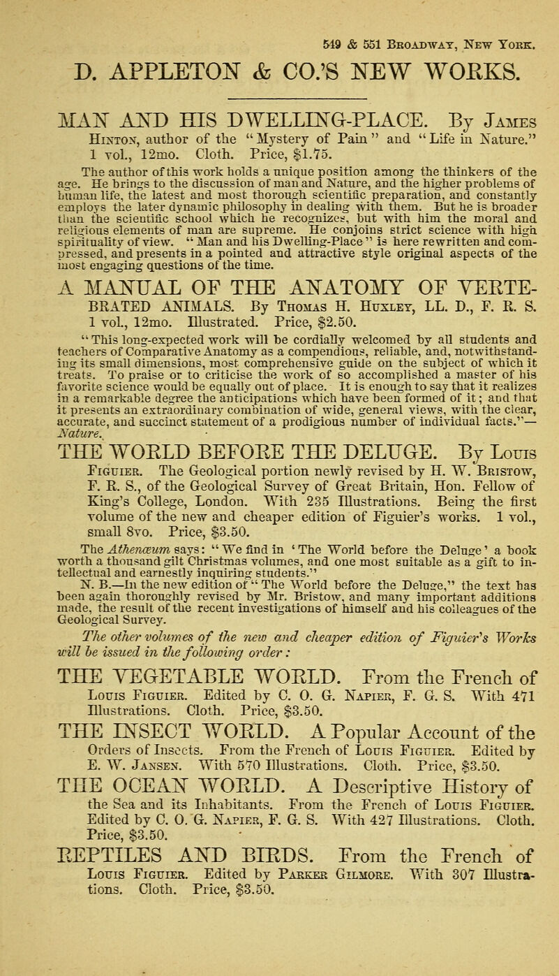 D. APPLETON & CO.'S NEW WORKS. MAN AND HIS DWELLING-PLACE. By James Hinton, author of the  Mystery of Pain  and  Life in Nature. 1 vol., 12mo. Cloth. Price, $1.75. The author of this work holds a unique position among the thinkers of the age. He brings to the discussion of man and Nature, and the higher problems of human life, the latest and most thorough scientific preparation, and constantly employs the later dynamic philosophy in dealing with them. But he is broader than the scientific school which he recognizes, but with him the moral and religious elements of man are supreme. He conjoins strict science with high spirituality of view.  Man and his Dwelling-Place  is here rewritten and com- nressed, and presents in a pointed and attractive style original aspects of the most engaging questions of the time. A MANUAL OF THE ANATOMY OF YEETE- BRATED ANIMALS. By Thomas H. Huxley, LL. D., F. R. S. 1 vol., 12mo. Illustrated. Price, $2.50.  This long-expected work will be cordially welcomed by all students and teachers of Comparative Anatomy as a compendious, reliable, and, notwithstand- ing its small dimensions, most comprehensive guide on the subject of which it treats. To praise or to criticise the work of so accomplished a master of his favorite science would be equally out of place. It is enough to say that it realizes in a remarkable degree the anticipations which have been formed of it; and that it presents an extraordinary combination of wide, general views, with the clear, accurate, and succinct statement of a prodigious number of individual facts.1''— JS'CttUVe  THE WOELD BEFORE THE DELUGE. By Louis Figuier. The Geological portion newly revised by H. W. Bristow, F. R. S., of the Geological Survey of Great Britain, Hon. Fellow of King's College, London. With 235 Illustrations. Being the first volume of the new and cheaper edition of Figuier's works. 1 vol., small 8vo. Price, $3.50. The AtTiencBum says: We find in 'The World before the Deluge' a book worth a thousand gilt Christmas volumes, and one most suitable as a gift to in- tellectual and earnestly inquiring students. N. B.—In the new edition of  The World before the Delude, the text has been again thoroughly revised by Mr. Bristow, and many important additions made, the result of the recent investigations of himself and his colleagues of the Geological Survey. The other volumes of the new and cheaper edition of Figuier's Works will be issued in the following order: THE VEGETABLE WOELD. From the French of Louis Figuier. Edited by C. 0. G. Napier, F. G. S. With 471 Illustrations. Cloth. Price, $3.50. THE INSECT WOELD. A Popular Account of the Orders of Insects. From the French of Louis Figuier. Edited by E. W. Jansen. With 570 Illustrations. Cloth. Price, $3.50. THE OCEAN WOELD. A Descriptive History of the Sea and its Inhabitants. From the French of Louis Figuier. Edited by C. O. G. Napier, F. G. S. With 427 Illustrations. Cloth. Price, $3.50. EEPTILES AND BIEDS. From the French of Louis Figuier. Edited by Parker Gilmore. With 307 Illustra- tions. Cloth. Price, $3.50.